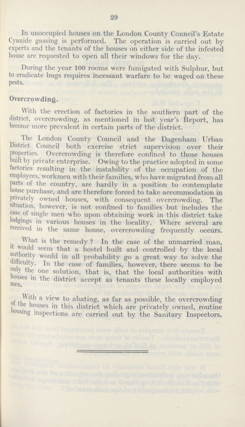 29 In unoccupied houses on the London County Council's Estate Cyanide gassing is performed. The operation is carried out by experts and the tenants of the houses on either side of the infested house are requested to open all their windows for the day. During the year 100 rooms were fumigated with Sulphur, but to eradicate bugs requires incessant warfare to be waged on these pests. Overcrowding. With the erection of factories in the southern part of the district, overcrowding, as mentioned in last year's Report, has become more prevalent in certain parts of the district. The London County Council and the Dagenham Urban District Council both exercise strict supervision over their properties. Overcrowding is therefore confined to those houses built by private enterprise. Owing to the practice adopted in some factories resulting in the instability of the occupation of the employees, workmen with their families, who have migrated from all parts of the country, are hardly in a position to contemplate house purchase, and are therefore forced to take accommodation in privately owned houses, with consequent overcrowding. The situation, however, is not confined to families but includes the case of single men who upon obtaining work in this district take lodgings in various houses in the locality. Where several are received in the same house, overcrowding frequently occurs. What is the remedy ? In the case of the unmarried man, it would seem that a hostel built and controlled by the local authority would in all probability go a great way to solve the difficulty. In the case of families, however, there seems to be only the one solution, that is, that the local authorities with houses in the district accept as tenants these locally employed men. With a view to abating, as far as possible, the overcrowding the houses in this district which are privately owned, routine housing inspections are carried out by the Sanitary Inspectors,