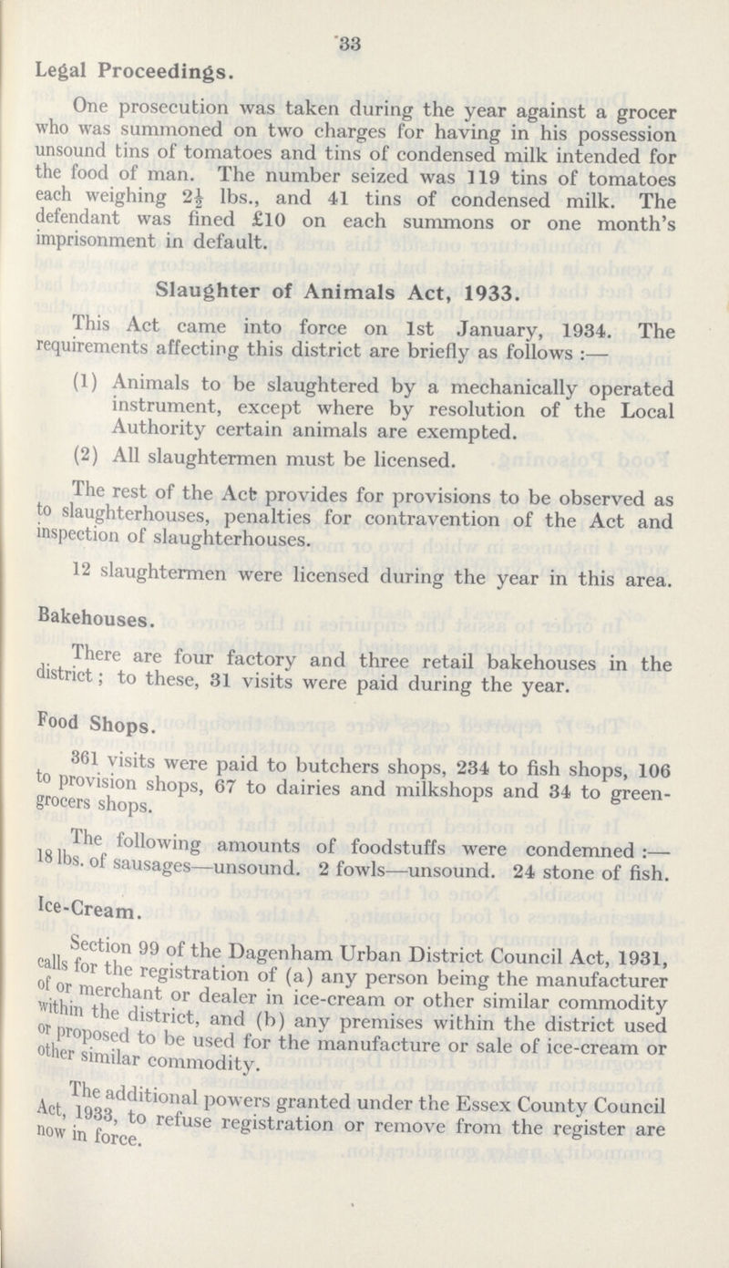 33 Legal Proceedings. One prosecution was taken during the year against a grocer who was summoned on two charges for having in his possession unsound tins of tomatoes and tins of condensed milk intended for the food of man. The number seized was 119 tins of tomatoes each weighing 2½ lbs., and 41 tins of condensed milk. The defendant was fined £10 on each summons or one month's imprisonment in default. Slaughter of Animals Act, 1933. This Act came into force on 1st January, 1934. The requirements affecting this district are briefly as follows :— (1) Animals to be slaughtered by a mechanically operated instrument, except where by resolution of the Local Authority certain animals are exempted. (2) All slaughtermen must be licensed. The rest of the Act provides for provisions to be observed as to slaughterhouses, penalties for contravention of the Act and inspection of slaughterhouses. 12 slaughtermen were licensed during the year in this area. Bakehouses. There are four factory and three retail bakehouses in the district; to these, 31 visits were paid during the year. Food Shops. 361 visits were paid to butchers shops, 234 to fish shops, 106 to provision shops, 67 to dairies and milkshops and 34 to green grocers shops. The following amounts of foodstuffs were condemned :— 18 lbs. of sausages—unsound. 2 fowls—unsound. 24 stone of fish. Ice-Cream. Section 99 of the Dagenham Urban District Council Act, 1931, calls for the registration of (a) any person being the manufacturer of or merchant or dealer in ice-cream or other similar commodity within the district, and (b) any premises within the district used or proposed to be used for the manufacture or sale of ice-cream or other similar commodity. The additional powers granted under the Essex County Council Act,1933, to refuse registration or remove from the register are now in force.