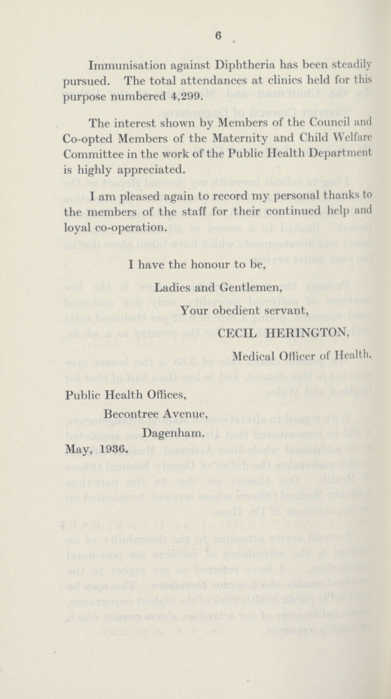 6 Immunisation against Diphtheria has been steadily pursued. The total attendances at clinics held for this purpose numbered 4,299. The interest shown by Members of the Council and Co-opted Members of the Maternity and Child Welfare Committee in the work of the Public Health Department is highly appreciated. I am pleased again to record my personal thanks to the members of the staff for their continued help and loyal co-operation. I have the honour to be, Ladies and Gentlemen, Your obedient servant, CECIL HERINGTON, Medical Officer of Health, Public Health Offices, Becontree Avenue, Dagenham. May, 1936.