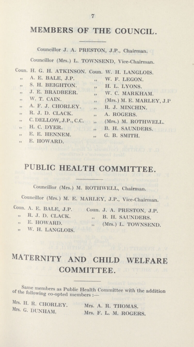 7 MEMBERS OF THE COUNCIL. Councillor J. A. PRESTON, J.P., Chairman. Councillor (Mrs.) L. TOWNSEND, Vice-Chairman. Coun. H. G. H. ATKINSON. Coun. W. H. LANGLOIS. „ A. E. BALE, J.P. „ W. F. LEGON. „ S. H. BEIGHTON. „ H. L. LYONS. „ J. E. BRADBEER. „ W. C. MARKHAM. „ W.T.CAIN. „ (Mrs.) M. E. MARLEY, J.P „ A. F. J. CHORLEY. „ R. J. MINCHIN. „ R. J. D. CLACK. „ A. ROGERS. „ C.DELLOW, J.P..C.C. „ (Mrs.) M. ROTHWELL. „ H. C. DYER. „ B. H. SAUNDERS. „ E. E. HENNEM. „ G. B. SMITH. „ E. HOWARD. PUBLIC HEALTH COMMITTEE. Councillor (Mrs.) M. ROTHWELL, Chairman. Councillor (Mrs.) M. E. MARLEY, J.P., Vice-Chairman. Coun. A. E. BALE, J.P. Coun. J. A. PRESTON, J.P. R. J. D. CLACK. „ B. H. SAUNDERS. „ E. HOWARD. „ (Mrs.) L. TOWNSEND. „ W. H. LANGLOIS. MATERNITY AND CHILD WELFARE COMMITTEE. Same members as Public Health Committee with the addition °f the following co-opted members :— Mrs- H. R. CHORLEY. Mrs. A. R. THOMAS. Mrs. G. DUNHAM. Mrs. F. L. M. ROGERS.