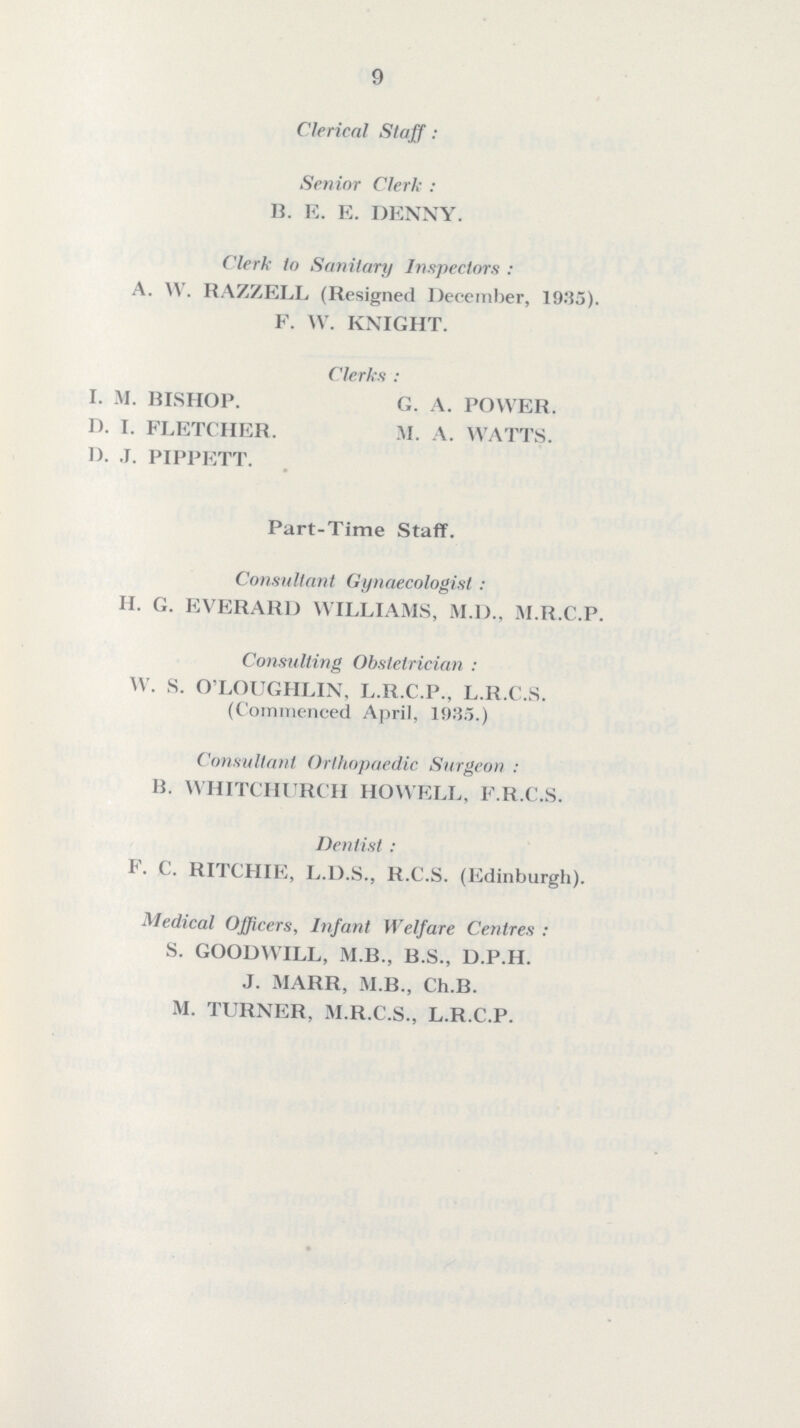 9 Clerical Staff: Senior Clerk : B. E. E. DENNY. Clerk to Sanitary Inspectors : A. W. RAZZELL (Resigned December, 1935). F. W. KNIGHT. Clerks : I. M. BISHOP. G. A. POWER. D. I. FLETCHER. M. A. WATTS. D. J. PIPPETT. Part-Time Staff. Consultant Gynaecologist : H. G. EVERARD WILLIAMS, M.D., M.R.C.P. Consulting Obstetrician : W. S. O'LOUGHLIN, L.R.C.P., L.R.C.S. (Commenced April, 1035.) Consultant Orthopaedic Surgeon : B. WHITCHURCH HOWELL, F.R.C.S. Dentist : F. C. RITCHIE, L.D.S., R.C.S. (Edinburgh). Medical Officers, Infant Welfare Centres : S. GOODWILL, M.B., B.S., D.P.H. J. MARR, M.B., Ch.B. M. TURNER, M.R.C.S., L.R.C.P.