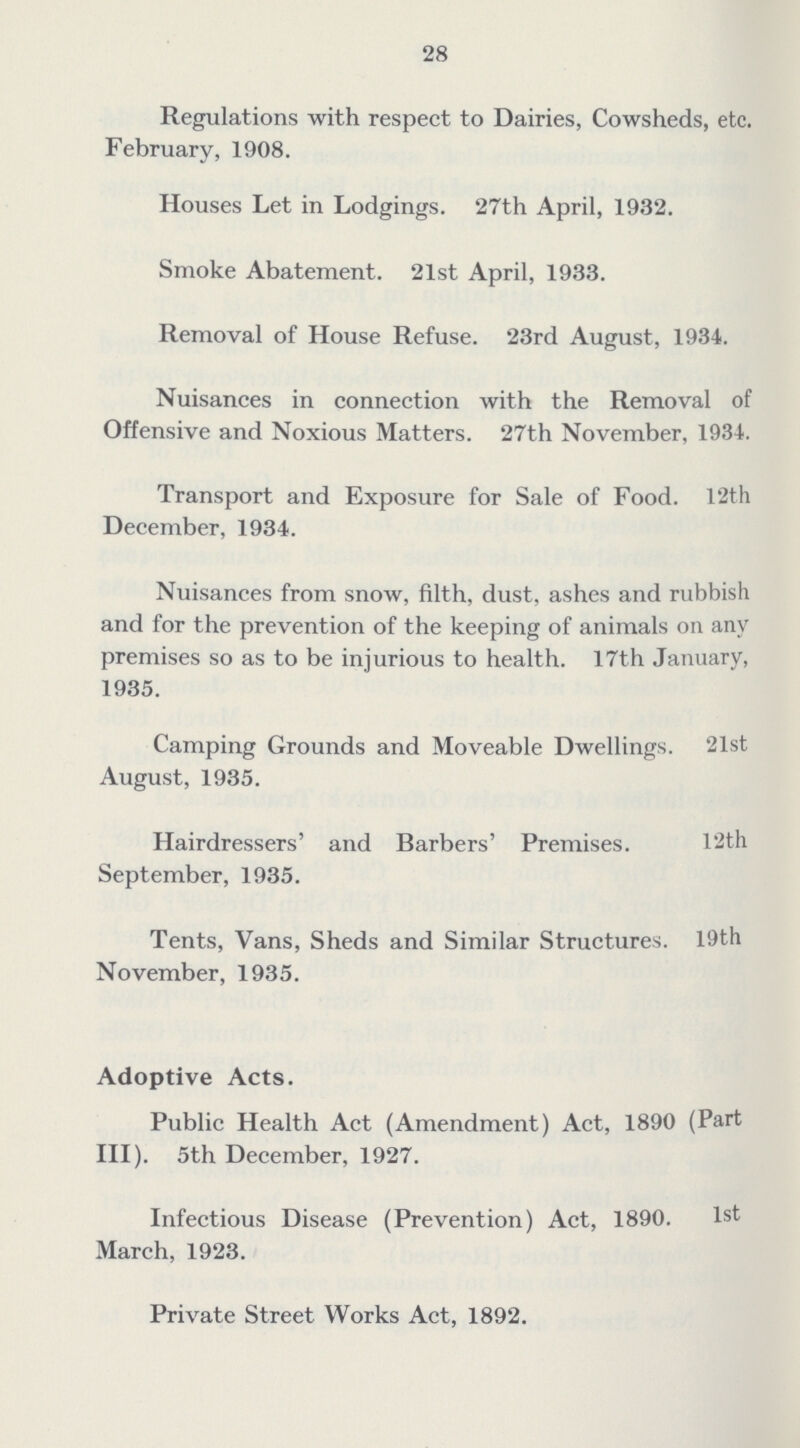 28 Regulations with respect to Dairies, Cowsheds, etc. February, 1908. Houses Let in Lodgings. 27th April, 1932. Smoke Abatement. 21st April, 1933. Removal of House Refuse. 23rd August, 1934. Nuisances in connection with the Removal of Offensive and Noxious Matters. 27th November, 1934. Transport and Exposure for Sale of Food. 12th December, 1934. Nuisances from snow, filth, dust, ashes and rubbish and for the prevention of the keeping of animals on any premises so as to be injurious to health. 17th January, 1935. Camping Grounds and Moveable Dwellings. 21st August, 1935. Hairdressers' and Rarbers' Premises. 12th September, 1935. Tents, Vans, Sheds and Similar Structures. 19th November, 1935. Adoptive Acts. Public Health Act (Amendment) Act, 1890 (Part III). 5th December, 1927. Infectious Disease (Prevention) Act, 1890. 1st March, 1923. Private Street Works Act, 1892.