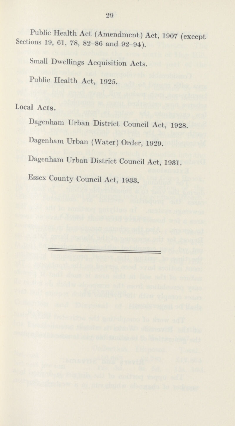 29 Public Health Act (Amendment) Act, 1907 (except Sections 19, 61, 78, 82-86 and 92-94). Small Dwellings Acquisition Acts. Public Health Act, 1925. Local Acts. Dagenham Urban District Council Act, 1928. Dagenham Urban (Water) Order, 1929. Dagenham Urban District Council Act, 1931. Essex County Council Act, 1933.