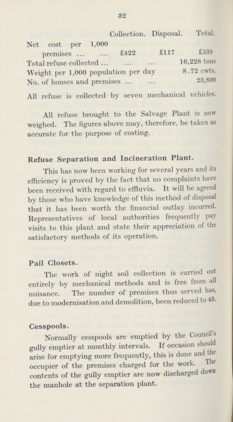 32  Collection. Disposal. Total. Net cost per 1,000 premises £422 £117 £539 Total refuse collected 16,228 tons Weight per 1,000 population per da 8.72 cwts. No. of houses and premises 23,890 All refuse is collected by seven mechanical vehicles. All refuse brought to the Salvage Plant is now weighed. The figures above may, therefore, be taken as accurate for the purpose of costing. Refuse Separation and Incineration Plant. This has now been working for several years and its efficiency is proved by the fact that no complaints have been received with regard to effluvia. It will be agreed by those who have knowledge of this method of disposal that it has been worth the financial outlay incurred. Representatives of local authorities frequently pay visits to this plant and state their appreciation of the satisfactory methods of its operation. Pail Closets. The work of night soil collection is carried out entirely by mechanical methods and is free from all nuisance. The number of premises thus served has, due to modernisation and demolition, been reduced to 43. Cesspools. Normally cesspools are emptied by the Councils gully emptier at monthly intervals. If occasion should arise for emptying more frequently, this is done and the occupier of the premises charged for the work. The contents of the gully emptier are now discharged down the manhole at the separation plant.