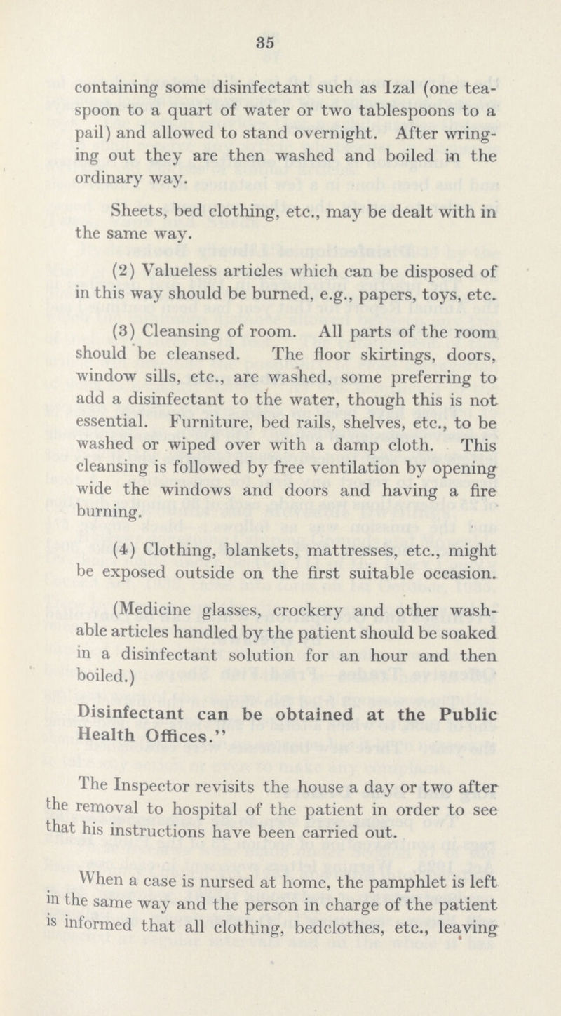 35 containing some disinfectant such as Izal (one tea spoon to a quart of water or two tablespoons to a pail) and allowed to stand overnight. After wring ing out they are then washed and boiled in the ordinary way. Sheets, bed clothing, etc., may be dealt with in the same way. (2) Valueless articles which can be disposed of in this way should be burned, e.g., papers, toys, etc. (3) Cleansing of room. All parts of the room should be cleansed. The floor skirtings, doors, window sills, etc., are washed, some preferring to add a disinfectant to the water, though this is not essential. Furniture, bed rails, shelves, etc., to be washed or wiped over with a damp cloth. This cleansing is followed by free ventilation by opening wide the windows and doors and having a fire burning. (4) Clothing, blankets, mattresses, etc., might be exposed outside on the first suitable occasion. (Medicine glasses, crockery and other wash able articles handled by the patient should be soaked in a disinfectant solution for an hour and then boiled.) Disinfectant can be obtained at the Public Health Offices. The Inspector revisits the house a day or two after the removal to hospital of the patient in order to see that his instructions have been carried out. When a case is nursed at home, the pamphlet is left in the same way and the person in charge of the patient is informed that all clothing, bedclothes, etc., leaving