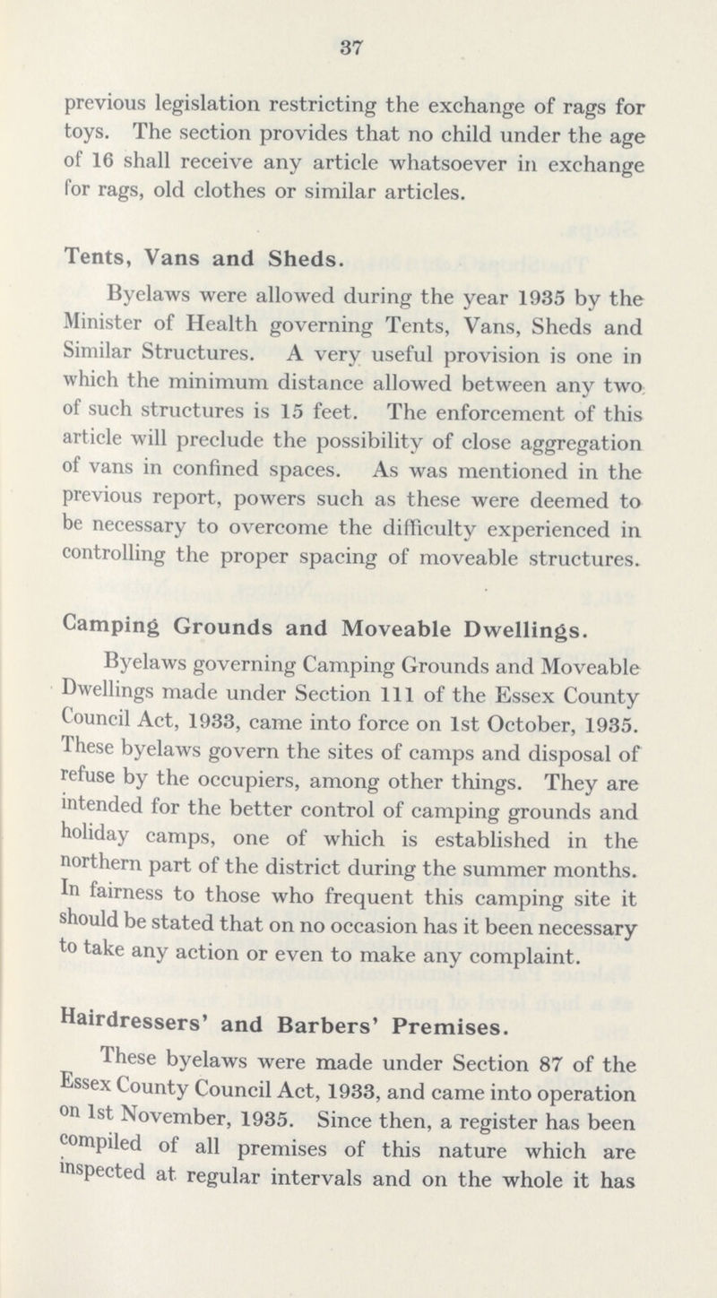 37 previous legislation restricting the exchange of rags for toys. The section provides that no child under the age of 16 shall receive any article whatsoever in exchange for rags, old clothes or similar articles. Tents, Vans and Sheds. Byelaws were allowed during the year 1935 by the Minister of Health governing Tents, Vans, Sheds and Similar Structures. A very useful provision is one in which the minimum distance allowed between any two of such structures is 15 feet. The enforcement of this article will preclude the possibility of close aggregation of vans in confined spaces. As was mentioned in the previous report, powers such as these were deemed to be necessary to overcome the difficulty experienced in controlling the proper spacing of moveable structures. Camping Grounds and Moveable Dwellings. Byelaws governing Camping Grounds and Moveable Dwellings made under Section 111 of the Essex County Council Act, 1933, came into force on 1st October, 1935. These byelaws govern the sites of camps and disposal of refuse by the occupiers, among other things. They are intended for the better control of camping grounds and holiday camps, one of which is established in the northern part of the district during the summer months. In fairness to those who frequent this camping site it should be stated that on no occasion has it been necessary to take any action or even to make any complaint. Hairdressers' and Barbers' Premises. These byelaws were made under Section 87 of the Essex County Council Act, 1933, and came into operation on 1st November, 1935. Since then, a register has been compiled of all premises of this nature which are inspected at regular intervals and on the whole it has