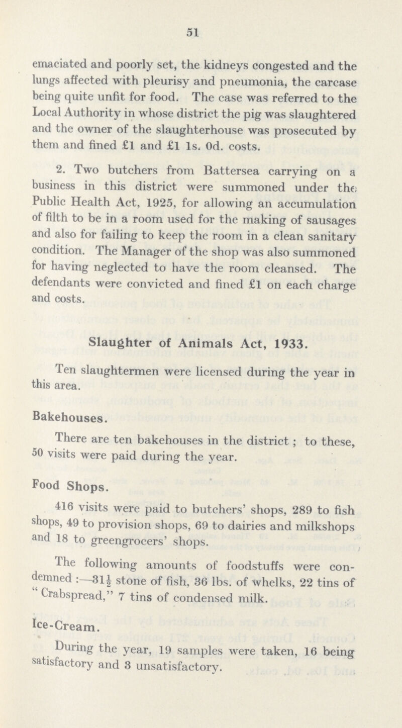 51 emaciated and poorly set, the kidneys congested and the lungs affected with pleurisy and pneumonia, the carcase being quite unfit for food. The case was referred to the Local Authority in whose district the pig was slaughtered and the owner of the slaughterhouse was prosecuted by them and fined £1 and £l 1s. Od. costs. 2. Two butchers from Battersea carrying on a business in this district were summoned under the: Public Health Act, 1925, for allowing an accumulation of filth to be in a room used for the making of sausages and also for failing to keep the room in a clean sanitary condition. The Manager of the shop was also summoned for having neglected to have the room cleansed. The defendants were convicted and fined £l on each charge and costs. Slaughter of Animals Act, 1933. Ten slaughtermen were licensed during the year in this area. Bakehouses. There are ten bakehouses in the district; to these, 50 visits were paid during the year. Food Shops. 416 visits were paid to butchers' shops, 289 to fish shops, 49 to provision shops, 69 to dairies and milkshops and 18 to greengrocers' shops. The following amounts of foodstuffs were con demned :—31 £ stone of fish, .36 lbs. of whelks, 22 tins of Crabspread, 7 tins of condensed milk. Ice-Cream. During the year, 19 samples were taken, 16 being satisfactory and 3 unsatisfactory.