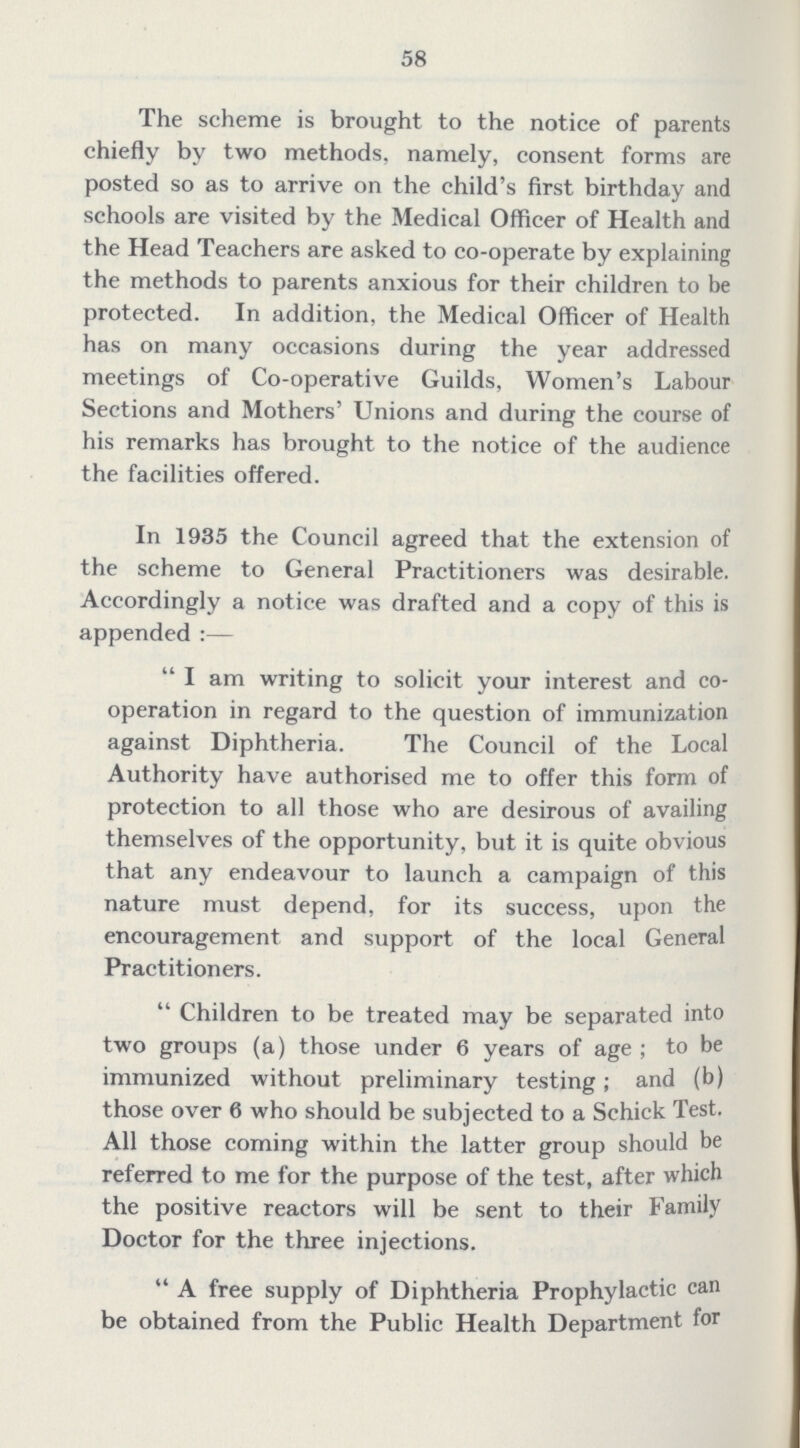 58 The scheme is brought to the notice of parents chiefly by two methods, namely, consent forms are posted so as to arrive on the child's first birthday and schools are visited by the Medical Officer of Health and the Head Teachers are asked to co-operate by explaining the methods to parents anxious for their children to be protected. In addition, the Medical Officer of Health has on many occasions during the year addressed meetings of Co-operative Guilds, Women's Labour Sections and Mothers' Unions and during the course of his remarks has brought to the notice of the audience the facilities offered. In 1935 the Council agreed that the extension of the scheme to General Practitioners was desirable. Accordingly a notice was drafted and a copy of this is appended:— I am writing to solicit your interest and co operation in regard to the question of immunization against Diphtheria. The Council of the Local Authority have authorised me to offer this form of protection to all those who are desirous of availing themselves of the opportunity, but it is quite obvious that any endeavour to launch a campaign of this nature must depend, for its success, upon the encouragement and support of the local General Practitioners. Children to be treated may be separated into two groups (a) those under 6 years of age ; to be immunized without preliminary testing; and (b) those over 6 who should be subjected to a Schick Test. All those coming within the latter group should be referred to me for the purpose of the test, after which the positive reactors will be sent to their Family Doctor for the three injections. A free supply of Diphtheria Prophylactic can be obtained from the Public Health Department for