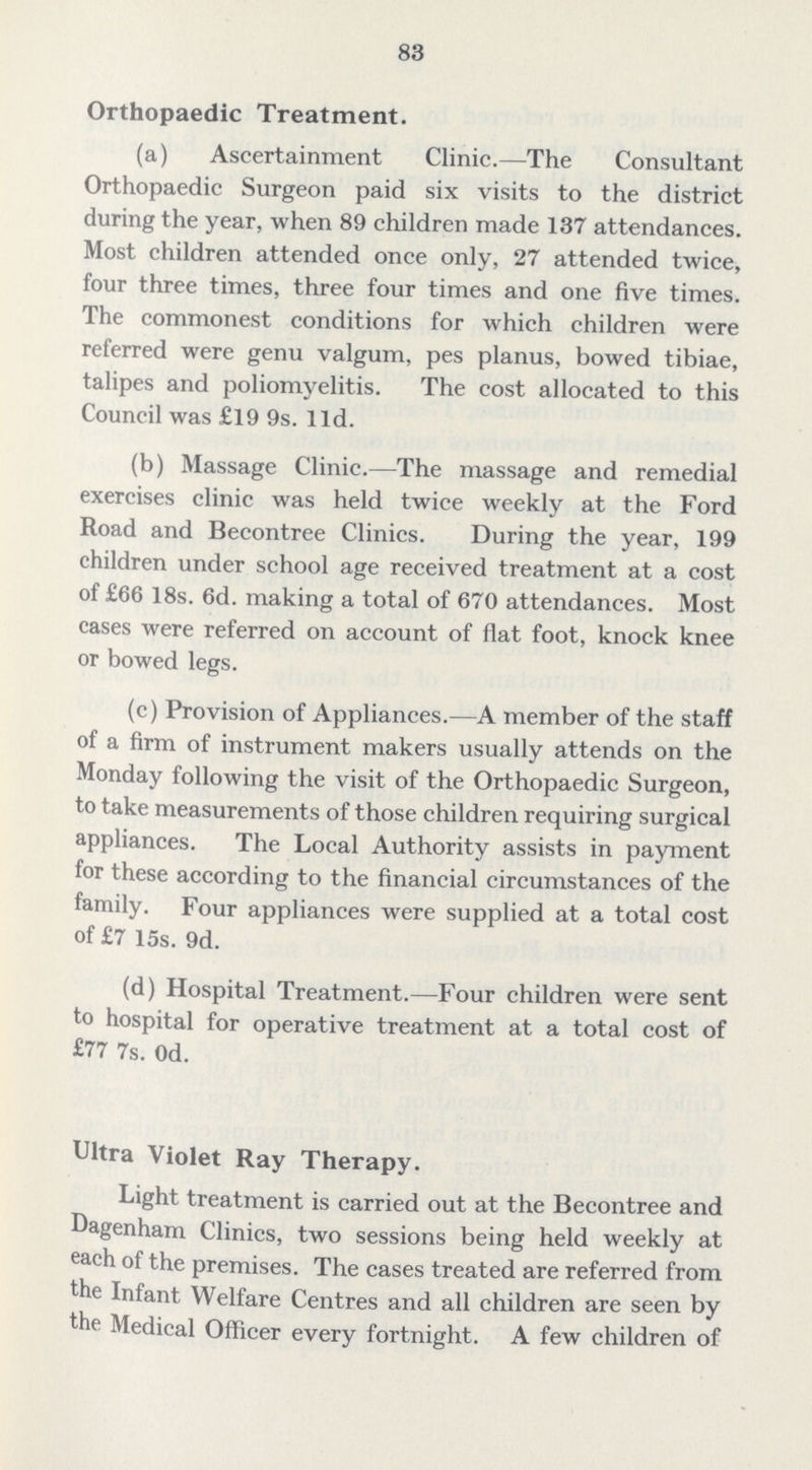 83 Orthopaedic Treatment. (a) Ascertainment Clinic.— The Consultant Orthopaedic Surgeon paid six visits to the district during the year, when 89 children made 137 attendances. Most children attended once only, 27 attended twice, four three times, three four times and one five times. The commonest conditions for which children were referred were genu valgum, pes planus, bowed tibiae, talipes and poliomyelitis. The cost allocated to this Council was £19 9s. 11d. (b) Massage Clinic.— The massage and remedial exercises clinic was held twice weekly at the Ford Road and Becontree Clinics. During the year, 199 children under school age received treatment at a cost of £66 18s. 6d. making a total of 670 attendances. Most cases were referred on account of flat foot, knock knee or bowed legs. (c) Provision of Appliances.— A member of the staff of a firm of instrument makers usually attends on the Monday following the visit of the Orthopaedic Surgeon, to take measurements of those children requiring surgical appliances. The Local Authority assists in payment for these according to the financial circumstances of the family. Four appliances were supplied at a total cost of £7 15s. 9d. (d) Hospital Treatment.— Four children were sent to hospital for operative treatment at a total cost of £77 7s. 0d. Ultra Violet Ray Therapy. Light treatment is carried out at the Becontree and Dagenham Clinics, two sessions being held weekly at each of the premises. The cases treated are referred from the Infant Welfare Centres and all children are seen by the Medical Officer every fortnight. A few children of