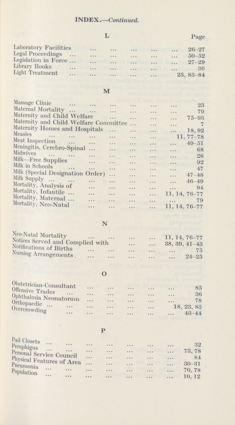 INDEX.—Continued. L Page Laboratory Facilities 26-27 Legal Proceedings 50-52 Legislation in Force 27-29 Library Books 30 Light Treatment 23, 83-84 M Massage Clinic 23 Maternal Mortality 79 Maternity and Child Welfare 75-93 Maternity and Child Welfare Committee 7 Maternity Homes and Hospitals 18,92 Measles 11, 77—78 Meat Inspection 49-51 Meningitis, Cerebro-Spinal 68 Midwives 20 Milk—Free Supplies 92 Milk in Schools 47 Milk (Special Designation Order) 47-48 Milk Supply 46-49 Mortality, Analysis of 94 Mortality, Infantile 11, 14; 76-77 Mortality, Maternal 79 Mortality, Neo-Natal 11,14,76-77 N Neo-Natal Mortality 11, 14, 76-77 Notices Served and Complied with 38, 39, 41-43 Notifications of Births 75 Nursing Arrangements 24-25 O Obstetrician-Consultant 85 Offensive Trades 30 Ophthalmia Neonatorum 78 Orthopaedic 18,28,83 Overcrowding 43-44 P Pail Closets 32 PemphiguS 73 78 ersonal Service Council 84 ysical Features of Area 30-31 Pneumonia 70,78 Population 10,12