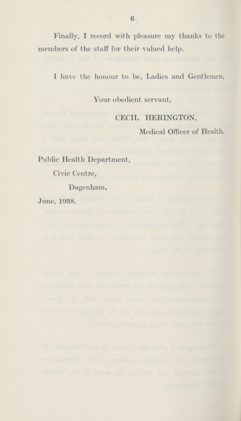 6 Finally, I record with pleasure ray thanks to the members of the staff for their valued help. I have the honour to be, Ladies and Gentlemen, Your obedient servant, CECIL HERINGTON, Medical Officer of Health. Public Health Department, Civic Centre, Dagenham. June, 1938.