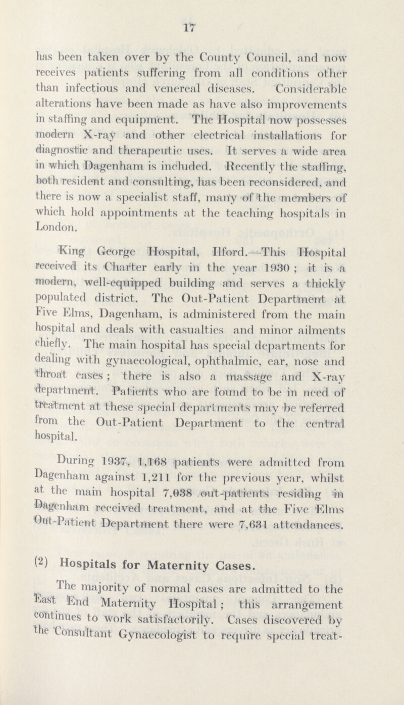 17 has been taken over by the County Council, and now receives patients suffering from all conditions other than infectious and venereal diseases. Considerable alterations have been made as have also improvements in staffing and equipment. The Hospital now possesses modern X-ray and other electrical installations for diagnostic and therapeutic uses. It serves a wide area in which Dagenham is included. Recently the staffing, both resident and consulting, has been reconsidered, and there is now a specialist staff, many of the members of which hold appointments at the teaching hospitals in London. King George Hospital, II ford. This Hospital received its Charter early in the year 1930 ; it is a modern, well-equipped building and serves a thickly populated district. The Out-Patient Department at Five Elms, Dagenham, is administered from the main hospital and deals with casualties and minor ailments chiefly. The main hospital has special departments for dealing with gynaecological, ophthalmic, ear, nose and throat eases ; there is also a massage and X-ray department. Patients who are found to be in need of treatment at these Special departments may be referred from the Out-Patient Department to the central hospital. During 1937, 1,168 patients were admitted from Dagenham against 1,211 for the previous year, whilst at the main hospital 7,038 out-patients residing in •Dagenham received treatment, and at the Five 'Elms Out-Patient Department there were 7,031 attendances. (2) Hospitals for Maternity Cases. The majority of normal cases are admitted to the Fast End Maternity Hospital ; this arrangement continues to work satisfactorily. Cases discovered by the Consultant Gynaecologist to requite special treat¬