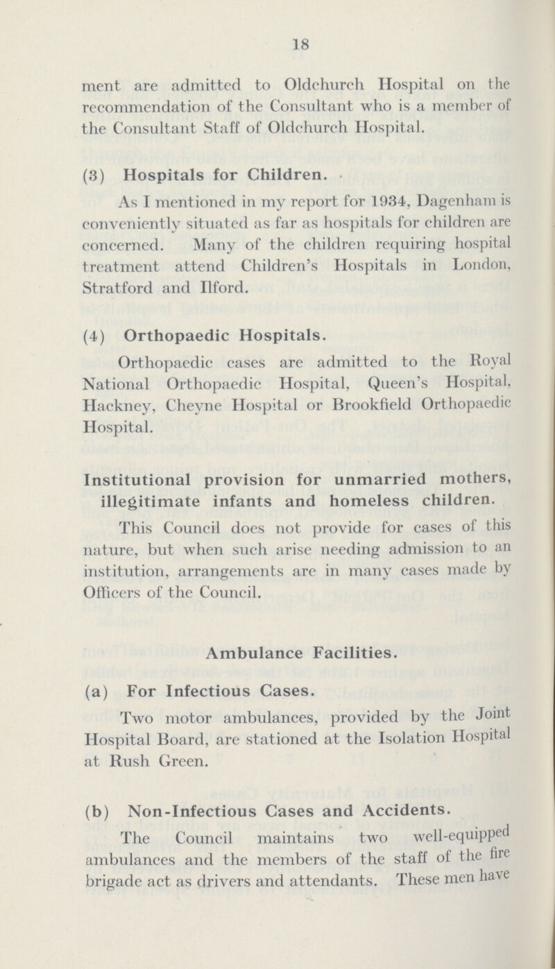 18 ment are admitted to Oldchurch Hospital on the recommendation of the Consultant who is a member of the Consultant Staff of Oldchurch Hospital. (3) Hospitals for Children. As I mentioned in my report for 1934, Dagenham is conveniently situated as far as hospitals for children are concerned. Many of the children requiring hospital treatment attend Children's Hospitals in London, Stratford and I1ford. (4) Orthopaedic Hospitals. Orthopaedic cases are admitted to the Royal National Orthopaedic Hospital, Queen's Hospital, Hackney, Cheyne Hospital or Brookfield Orthopaedic Hospital. Institutional provision for unmarried mothers, illegitimate infants and homeless children. This Council does not provide for cases of this nature, but when such arise needing admission to an institution, arrangements are in many cases made by Officers of the Council. Ambulance Facilities. (a) For Infectious Cases. Two motor ambulances, provided by the Joint Hospital Board, are stationed at the Isolation Hospital at Rush Green. (b) Non-Infectious Cases and Accidents. The Council maintains two Well-equipped ambulances and the members of the staff of the fire brigade act as drivers and attendants. These men have