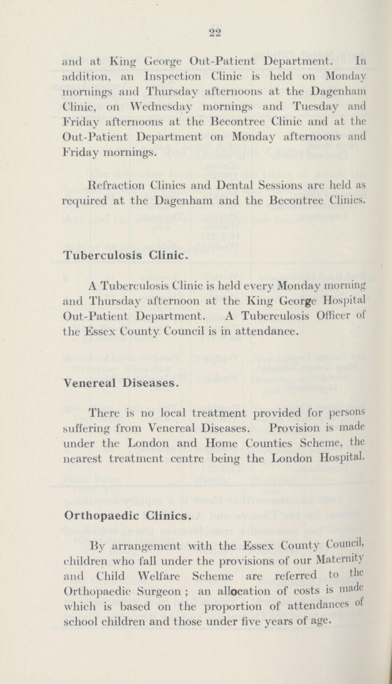 22 and at King George Out -Patient Department. In addition, an Inspection Clinic is held on Monday mornings and Thursday afternoons at the Dagenham Clinic, on Wednesday mornings and Tuesday and Friday afternoons at the Becontree Clinic and at the Out- Patient Department on Monday afternoons and Friday mornings. Refraction Clinics and Dental Sessions are held as required at the Dagenham and the Becontree Clinics. Tuberculosis Clinic. A Tuberculosis Clinic is held every Monday morning and Thursday afternoon at the King George Hospital Out-Patient Department. A Tuberculosis Officer of the Essex County Council is in attendance. Venereal Diseases. There is no local treatment provided for persons suffering from Venereal Diseases. Provision is made under the London and Home Counties Scheme, the nearest treatment centre being the London . Orthopaedic Clinics. By arrangement with the Essex County Council, children who fall under the provisions of our Maternity and Child Welfare Scheme are referred to the Orthopaedic Surgeon ; an allocation of costs is made which is based on the proportion of attendances of school children and those under five years of age.