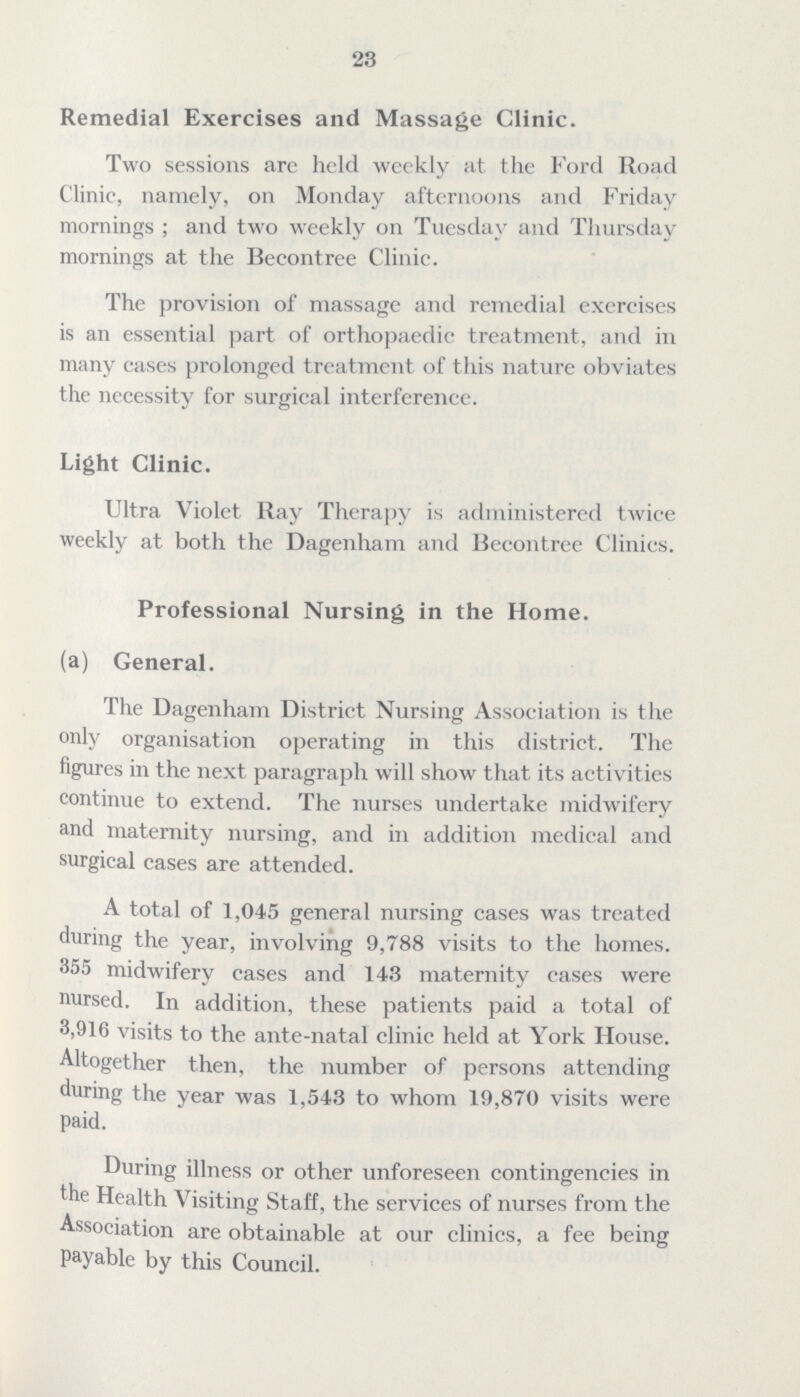 23 Remedial Exercises and Massage Clinic. Two sessions are held weekly at the Ford Road Clinic, namely, on Monday afternoons and Friday mornings; and two weekly on Tuesday and Thursday mornings at the Becontree Clinic. The provision of massage and remedial exercises is an essential part of orthopaedic treatment, and in many cases prolonged treatment of this nature obviates the necessity for surgical interference. Light Clinic. Ultra Violet Ray Therapy is administered twice weekly at both the Dagenham and Becontree Clinics. Professional Nursing in the Home. (a) General. The Dagenham District Nursing Association is the only organisation operating in this district. The figures in the next paragraph will show that its activities continue to extend. The nurses undertake midwifery and maternity nursing, and in addition medical and surgical cases are attended. A total of 1,045 general nursing cases was treated during the year, involving 9,788 visits to the homes. 355 midwifery cases and 143 maternity cases were nursed. In addition, these patients paid a total of 3,916 visits to the ante-natal clinic held at York House. Altogether then, the number of persons attending during the year was 1,543 to whom 19,870 visits were paid. During illness or other unforeseen contingencies in the Health Visiting Staff, the services of nurses from the Association are obtainable at our clinics, a fee being payable by this Council.