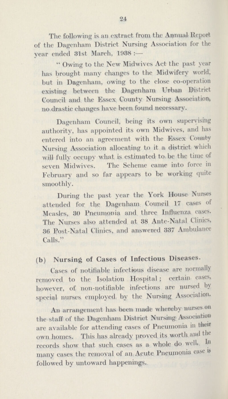 24 The following is an extract from the Annual Report of the Dagenham District Nursing Association for the year ended 31st March. 1938 :—  Owing to the New Midwives Act the past year has brought many changes to the Midwifery world, but in Dagenham, owing to the close co-operation existing between the Dagenham Urban District Council and the Essex County Nursing Association no drastic changes have been found necessary. Dagenham Council, being its own supervising authority, has appointed its own Midwives, and has entered into an agreement with the Essex County Nursing Association allocating to it a district which will fully occupy what is estimated to be the time of seven Midwives. The Scheme came into force in February and so far appears to be working quite smoothly. During the past year the York House Nurses attended for the Dagenham Council 17 cases of Measles, 30 Pneumonia and three Influenza cases. The Nurses also attended at 38 Ante-Natal Clinics, 36 Post-Natal Clinics, and answered 337 Ambulance Calls. (b) Nursing of Cases of Infectious Diseases. Cases of notifiable infectious disease are normally removed to the Isolation Hospital; certain cases, however, of non-notifiable infections are nursed by special nurses employed by the Nursing Association. An arrangement has been made whereby nurses on the staff of the Dagenham District Nursing Association are available for attending cases of Pneumonia in their own homes. This has already proved its worth and the records show that such cases as a whole do well, In many cases the removal of an Acute Pneumonia case it followed by untoward happenings.