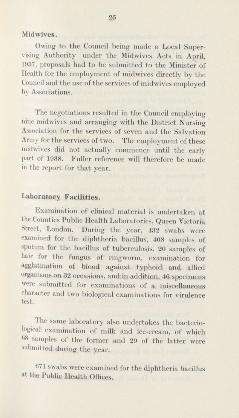 26 Midwives. Owing to the Council being made a Local Super vising Authority under the Midwives Acts in April, 1937, proposals had to be submitted to the Minister of Health for the employment of midwives directly by the Council and the use of the services of midwives employed by Associations. The negotiations resulted in the Council employing nine midwives and arranging with the District Nursing Association for the services of seven and the Salvation Army for the services of two. The employment of these midwives did not actually commence until the early part of 1938. Fuller reference will therefore be made in the report for that year. Laboratory Facilities. Examination of clinical material is undertaken at the Counties Public Health Laboratories. Queen Victoria Street, London. During the year, 432 swabs were examined for the diphtheria bacillus, 408 samples of sputum for the bacillus of tuberculosis, 20 samples of hair for the fungus of ringworm, examination for agglutination of blood against typhoid and allied organisms on 32 occasions, and in addition, 46 specimens were submitted for examinations of a miscellaneous character and two biological examinations for virulence test. The same laboratory also undertakes the bacterio logical examination of milk and ice-cream, of which 68 samples of the former and 29 of the latter were submitted during the year. 671 swabs were examined for the diphtheria bacillus at the Public Health Offices.