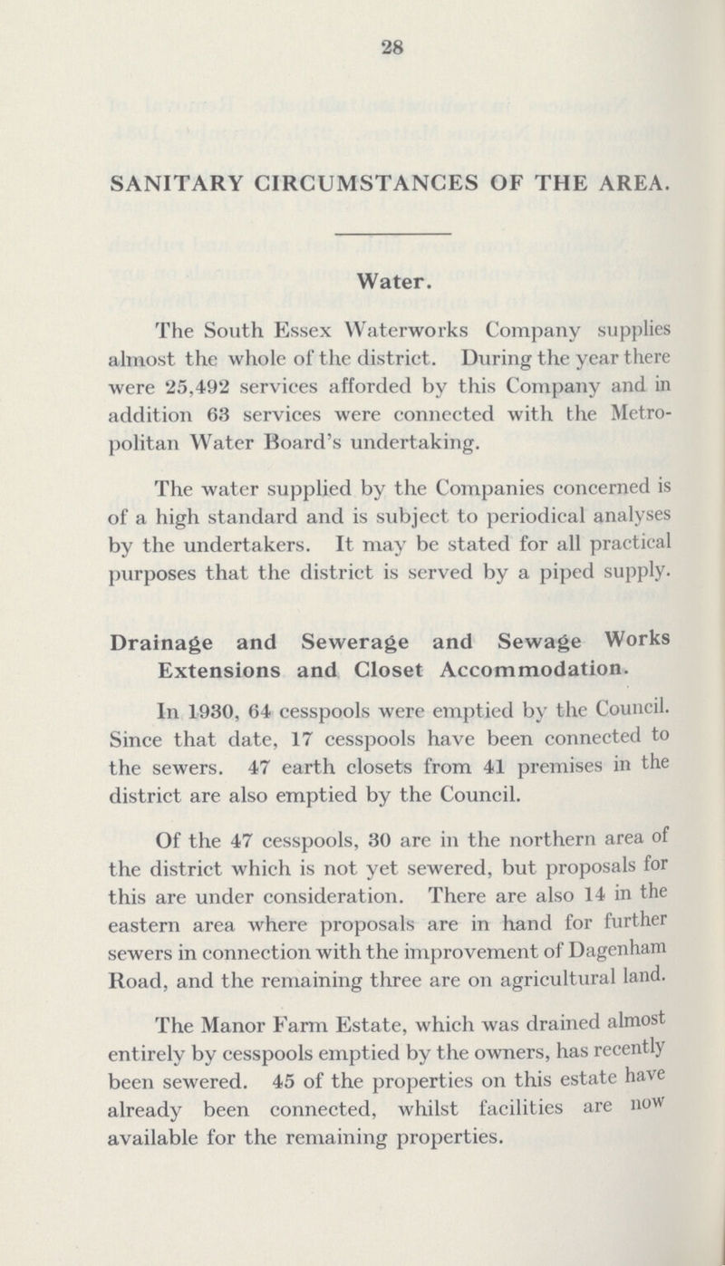 28 SANITARY CIRCUMSTANCES OF THE AREA. Water. The South Essex Waterworks Company supplies almost the whole of the district. During the year there were 25,492 services afforded by this Company and in addition 63 services were connected with the Metro politan Water Board's undertaking. The water supplied by the Companies concerned is of a high standard and is subject to periodical analyses by the undertakers. It may be stated for all practical purposes that the district is served by a piped supply. Drainage and Sewerage and Sewage Works Extensions and Closet Accommodation. In 1930, 64 cesspools were emptied by the Council. Since that date, 17 cesspools have been connected to the sewers. 47 earth closets from 41 premises in the district are also emptied by the Council. Of the 47 cesspools, 30 are in the northern area of the district which is not yet sewered, but proposals for this are under consideration. There are also 14 in the eastern area where proposals are in hand for further sewers in connection with the improvement of Dagenham Road, and the remaining three are on agricultural land. The Manor Farm Estate, which was drained almost entirely by cesspools emptied by the owners, has recently been sewered. 45 of the properties on this estate have already been connected, whilst facilities are now available for the remaining properties.