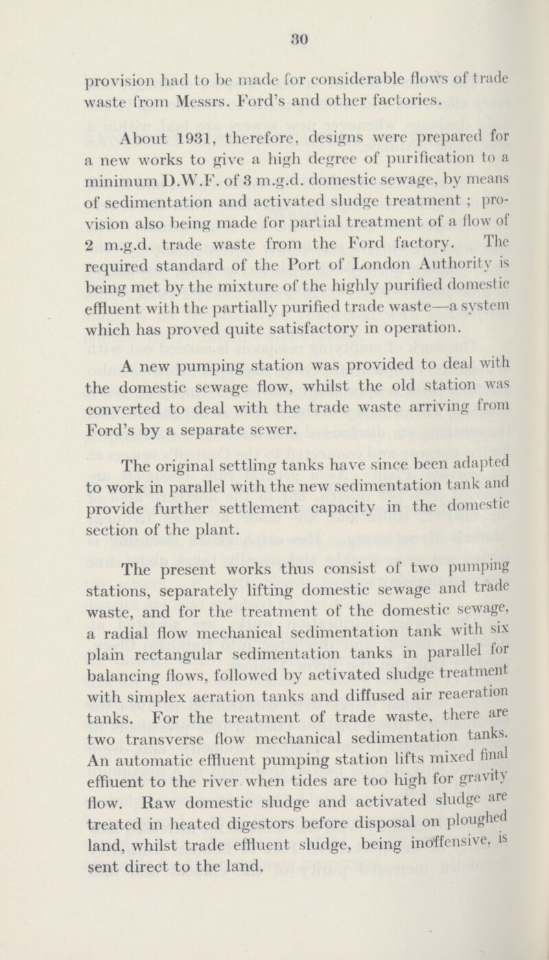 30 provision had to be made for considerable flows of trade waste from Messrs. Ford's and other factories. About 1931, therefore, designs were prepared for a new works to give a high degree of purification to a minimum D.W.F. of 3 m.g.d. domestic sewage, by means of sedimentation and activated sludge treatment; pro vision also being made for partial treatment of a flow of 2 m.g.d. trade waste from the Ford factory. The required standard of the Port of London Authority is being met by the mixture of the highly purified domest ic effluent with the partially purified trade waste—a system which has proved quite satisfactory in operation. A new pumping station was provided to deal with the domestic sewage flow, whilst the old station was converted to deal with the trade waste arriving from Ford's by a separate sewer. The original settling tanks have since been adapted to work in parallel with the new sedimentation tank and provide further settlement capacity in the domestic section of the plant. The present works thus consist of two pumping stations, separately lifting domestic sewage and trade waste, and for the treatment of the domestic sewage, a radial flow mechanical sedimentation tank with six plain rectangular sedimentation tanks in parallel for balancing flows, followed by activated sludge treatment with simplex aeration tanks and diffused air reaeration tanks. For the treatment of trade waste, there are two transverse flow mechanical sedimentation tanks. An automatic effluent pumping station lifts mixed final effluent to the river when tides are too high for gravity flow. Raw domestic sludge and activated sludge are treated in heated digestors before disposal on ploughed land, whilst trade effluent sludge, being inoffensive, is sent direct to the land.