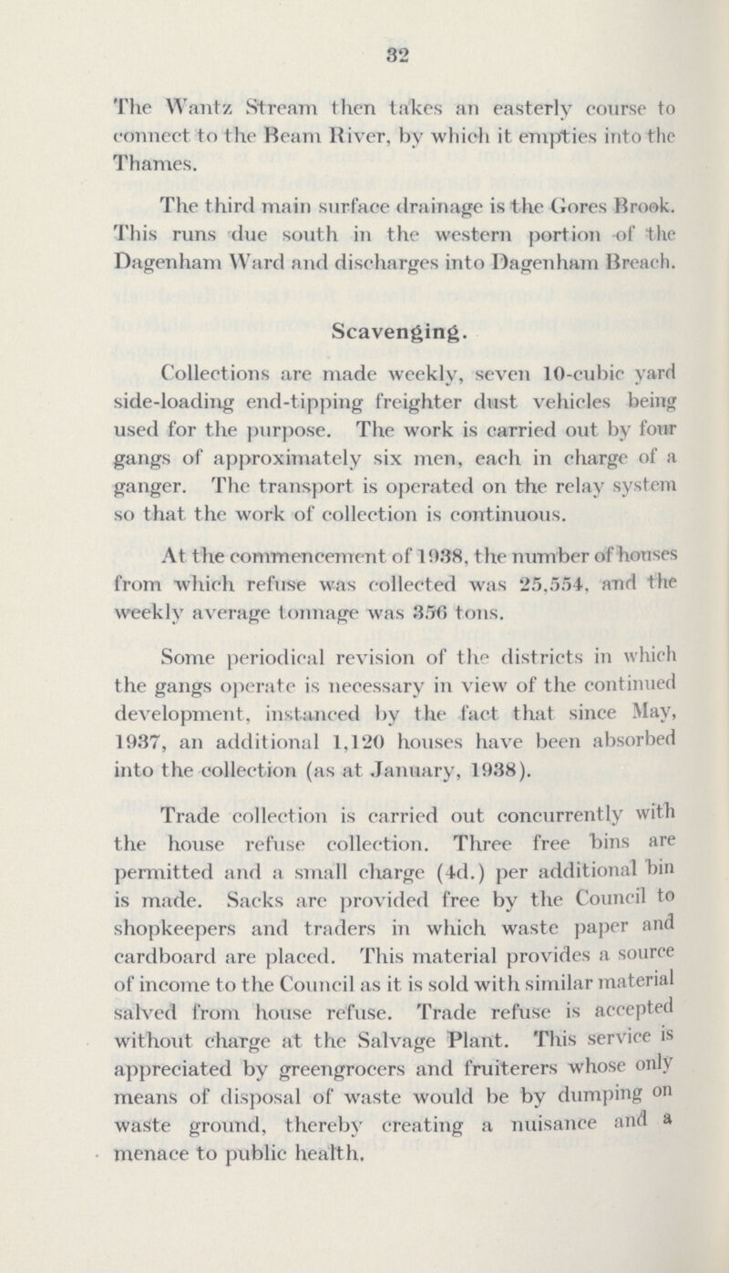 32 The Wantz Stream then takes an easterly course to connect to the Ream River, by which it empties into the Thames. The third main surface drainage is the Gores Brook. This runs due south in the western portion of the Dagenham Ward and discharges into Dagenham Breach. Scavenging. Collections are made weekly, seven 10-cubic yard side-loading end-tipping freighter dust vehicles being used for the purpose. The work is carried out by four gangs of approximately six men, each in charge of a ganger. The transport is operated on the relay system so that the work of collection is continuous. At the commencement of 1938, the number of houses from which refuse was collected was 25,554, and the weekly average tonnage was 356 tons. Some periodical revision of the districts in which the gangs operate is necessary in view of the continued development, instanced by the fact that since May, 1937, an additional 1,120 houses have been absorbed into the collection (as at January, 1938). Trade collection is carried out concurrently with the house refuse collection. Three free bins are permitted and a small charge (4d.) per additional bin is made. Sacks arc provided free by the Council to shopkeepers and traders in which waste paper and cardboard are placed. This material provides a source of income to the Council as it is sold with similar material salved from house refuse. Trade refuse is accepted without charge at the Salvage Plant. This service is appreciated by greengrocers and fruiterers whose only means of disposal of waste would be by dumping on waste ground, thereby creating a nuisance and a menace to public health.