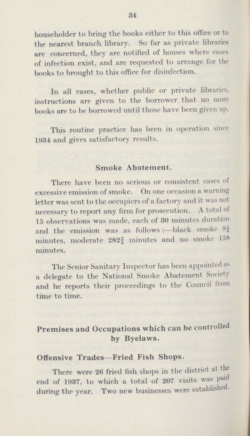 34 householder to bring the books either to this office or to the nearest branch library. So far as private libraries are concerned, they are notified of houses where cases of infection exist, and are requested to arrange for the books to brought to this office for disinfection. In all cases, whether public or private libraries, instructions are given to the borrower that no more books are to be borrowed until those have been given up. This routine practice has been in operation since 1934 and gives satisfactory results. Smoke Abatement. There have been no serious or consistent cases of excessive emission of smoke. On one occasion a warning letter was sent to the occupiers of a factory and it was not necessary to report any firm for prosecution. A total of 15 observations was made, each of 30 minutes duration and the emission was as follows:— black smoke 9¼ minutes, moderate 282 3/8 minutes and no smoke 158 minutes. The Senior Sanitary Inspector has been appointed as a delegate to the National Smoke Abatement Society and he reports their proceedings to the Council from time to time. Premises and Occupations which can be controlled by Byelaws. Offensive Trades— Fried Fish Shops. There were 26 fried fish shops in the district at the end of 1937, to which a total of 207 visits was paid during the year. Two new businesses were established.
