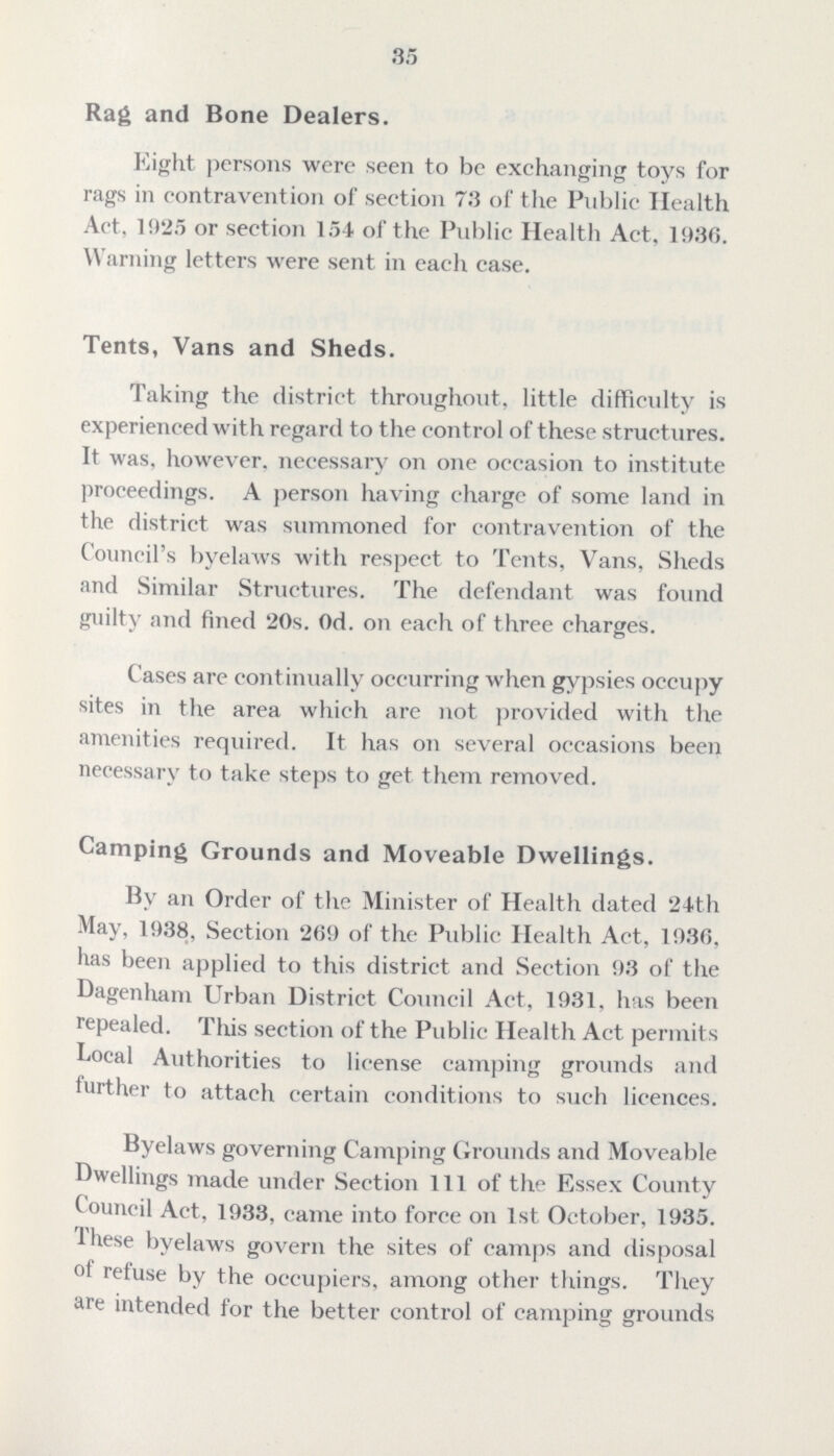 35 Rag and Bone Dealers. Eight persons were seen to be exchanging toys for rags in contravention of section 73 of the Public Health Act, 1925 or section 154 of the Public Health Act. 1936. Warning letters were sent in each case. Tents, Vans and Sheds. Taking the district throughout, little difficulty is experienced with regard to the control of these structures. It was, however, necessary on one occasion to institute proceedings. A person having charge of some land in the district was summoned for contravention of the Council's byelaws with respect to Tents, Vans, Sheds and Similar Structures. The defendant was found guilty and fined 20s. 0d. on each of three charges. Cases are continually occurring when gypsies occupy sites in the area which are not provided with the amenities required. It has on several occasions been necessary to take steps to get them removed. Camping Grounds and Moveable Dwellings. By an Order of the Minister of Health dated 24th May, 1938, Section 269 of the Public Health Act, 1936, has been applied to this district and Section 93 of the Dagenham Urban District Council Act, 1931. has been repealed. This section of the Public Health Act permits Local Authorities to license camping grounds and further to attach certain conditions to such licences. Byelaws governing Camping Grounds and Moveable Dwellings made under Section 111 of the Essex County Council Act, 1933, came into force on 1st October, 1935. These byelaws govern the sites of camps and disposal of refuse by the occupiers, among other things. They are intended for the better control of camping grounds