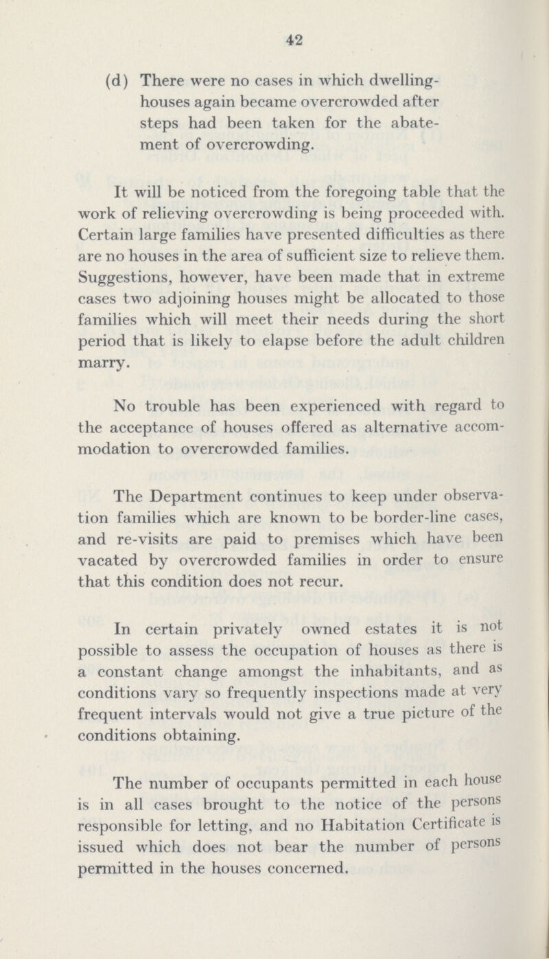 42 (d) There were no cases in which dwelling houses again became overcrowded after steps had been taken for the abate ment of overcrowding. It will be noticed from the foregoing table that the work of relieving overcrowding is being proceeded with. Certain large families have presented difficulties as there are no houses in the area of sufficient size to relieve them. Suggestions, however, have been made that in extreme cases two adjoining houses might be allocated to those families which will meet their needs during the short period that is likely to elapse before the adult children marry. No trouble has been experienced with regard to the acceptance of houses offered as alternative accom modation to overcrowded families. The Department continues to keep under observa tion families which are known to be border-line cases, and re-visits are paid to premises which have been vacated by overcrowded families in order to ensure that this condition does not recur. In certain privately owned estates it is not possible to assess the occupation of houses as there is a constant change amongst the inhabitants, and as conditions vary so frequently inspections made at very frequent intervals would not give a true picture of the conditions obtaining. The number of occupants permitted in each house is in all cases brought to the notice of the persons responsible for letting, and no Habitation Certificate is issued which does not bear the number of persons permitted in the houses concerned.