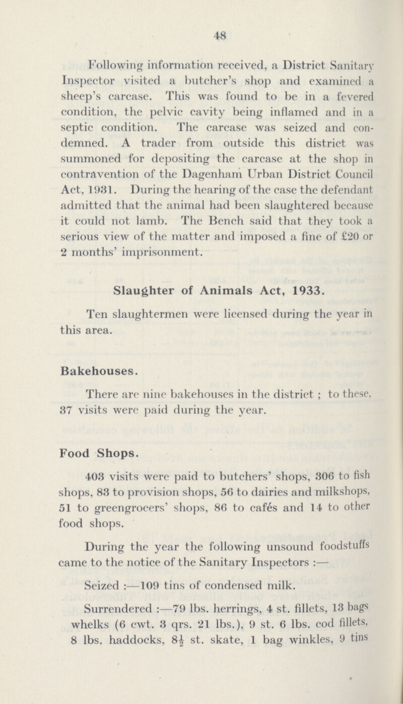 48 Following information received, a District Sanitary Inspector visited a butcher's shop and examined a sheep's carcase. This was found to be in a fevered condition, the pelvic cavity being inflamed and in a septic condition. The carcase was seized and con demned. A trader from outside this district was summoned for depositing the carcase at the shop in contravention of the Dagenham Urban District Council Act, 1931. During the hearing of the case the defendant admitted that the animal had been slaughtered because it could not lamb. The Bench said that they took a serious view of the matter and imposed a fine of £20 or 2 months' imprisonment. Slaughter of Animals Act, 1933. Ten slaughtermen were licensed during the year in this area. Bakehouses. There are nine bakehouses in the district; to these, 37 visits were paid during the year. Food Shops. 403 visits were paid to butchers' shops, 306 to fish shops, 83 to provision shops, 56 to dairies and milkshops, 51 to greengrocers' shops, 86 to cafes and 14 to other food shops. During the year the following unsound foodstuffs came to the notice of the Sanitary Inspectors:— Seized:— 109 tins of condensed milk. Surrendered:— 79 lbs. herrings, 4 st. fillets. 13 bags whelks (6 cwt. 3 qrs. 21 lbs.), 9 st. 6 lbs. cod fillets, 8 lbs. haddocks, 8½ st. skate, 1 bag winkles, 9 tins