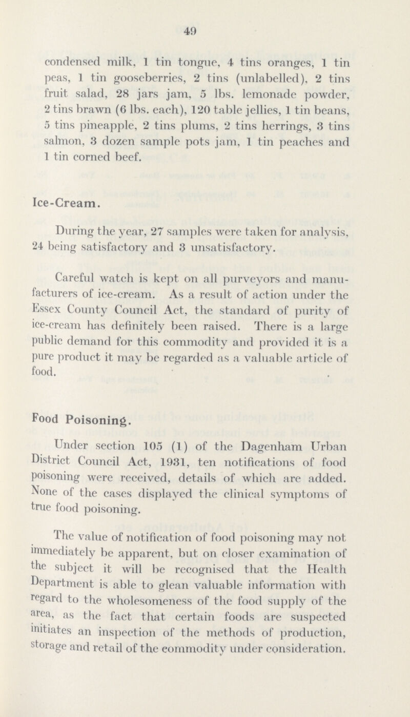 49 condensed milk, 1 tin tongue, 4 tins oranges, 1 tin peas, 1 tin gooseberries, 2 tins (unlabelled), 2 tins fruit salad, 28 jars jam, 5 lbs. lemonade powder, 2 tins brawn (6 lbs. each), 120 table jellies, 1 tin beans, 5 tins pineapple, 2 tins plums, 2 tins herrings, 3 tins salmon, 3 dozen sample pots jam, 1 tin peaches and 1 tin corned beef. Ice-Cream. During the year, 27 samples were taken for analysis, 24 being satisfactory and 3 unsatisfactory. Careful watch is kept on all purveyors and manu facturers of ice-cream. As a result of action under the Essex County Council Act, the standard of purity of ice-cream has definitely been raised. There is a large public demand for this commodity and provided it is a pure product it may be regarded as a valuable article of food. Food Poisoning. Under section 105 (1) of the Dagenham Urban District Council Act, 1931, ten notifications of food poisoning were received, details of which are added. None of the cases displayed the clinical symptoms of true food poisoning. The value of notification of food poisoning may not immediately be apparent, but on closer examination of the subject it will be recognised that the Health Department is able to glean valuable information with regard to the wholesomeness of the food supply of the area, as the fact that certain foods are suspected initiates an inspection of the methods of production, storage and retail of the commodity under consideration.