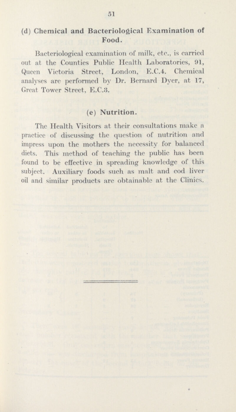 51 (d) Chemical and Bacteriological Examination of Food. Bacteriological examination of milk, etc., is carried out at the Counties Public Health Laboratories, 91, Queen Victoria Street, London, E.C.4. Chemical analyses are performed by Dr. Bernard Dyer, at 17, Great Tower Street, E.C.3. (e) Nutrition. The Health Visitors at their consultations make a practice of discussing the question of nutrition and impress upon the mothers the necessity for balanced diets. This method of teaching the public has been found to be effective in spreading knowledge of this subject. Auxiliary foods such as malt and cod liver oil and similar products are obtainable at the Clinics.