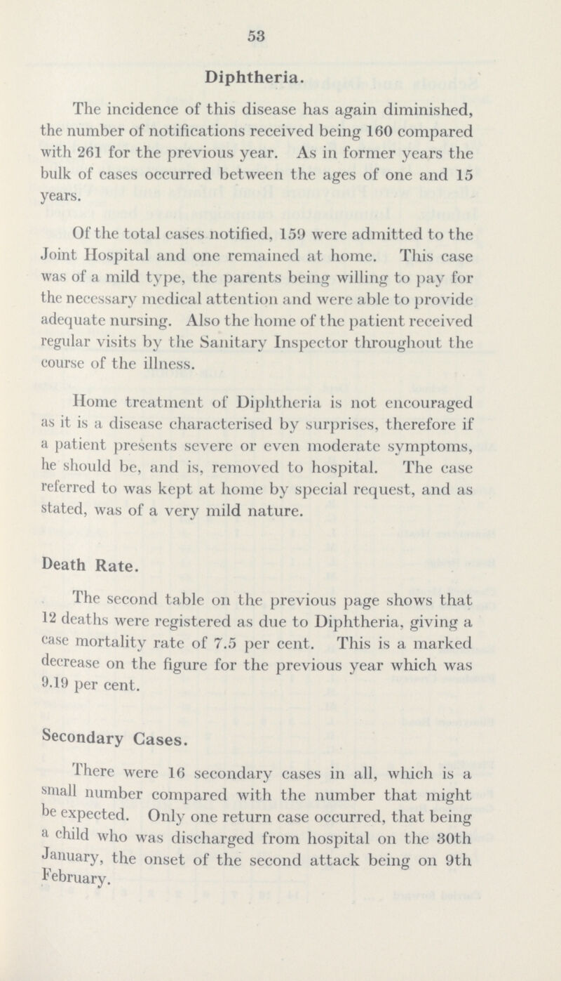53 Diphtheria. The incidence of this disease has again diminished, the number of notifications received being 160 compared with 261 for the previous year. As in former years the bulk of cases occurred between the ages of one and 15 years. Of the total cases notified, 159 were admitted to the Joint Hospital and one remained at home. This case was of a mild type, the parents being willing to pay for the necessary mcdical attention and were able to provide adequate nursing. Also the home of the patient received regular visits by the Sanitary Inspector throughout the course of the illness. Home treatment of Diphtheria is not encouraged as it is a disease characterised by surprises, therefore if a patient presents severe or even moderate symptoms, he should be, and is, removed to hospital. The case referred to was kept at home by special request, and as stated, was of a very mild nature. Death Rate. The second table on the previous page shows that 12 deaths were registered as due to Diphtheria, giving a case mortality rate of 7.5 per cent. This is a marked decrease on the figure for the previous year which was 9.19 per cent. Secondary Cases. There were 16 secondary cases in all, which is a small number compared with the number that might be expected. Only one return case occurred, that being a child who was discharged from hospital on the 30th January, the onset of the second attack being on 9th February.