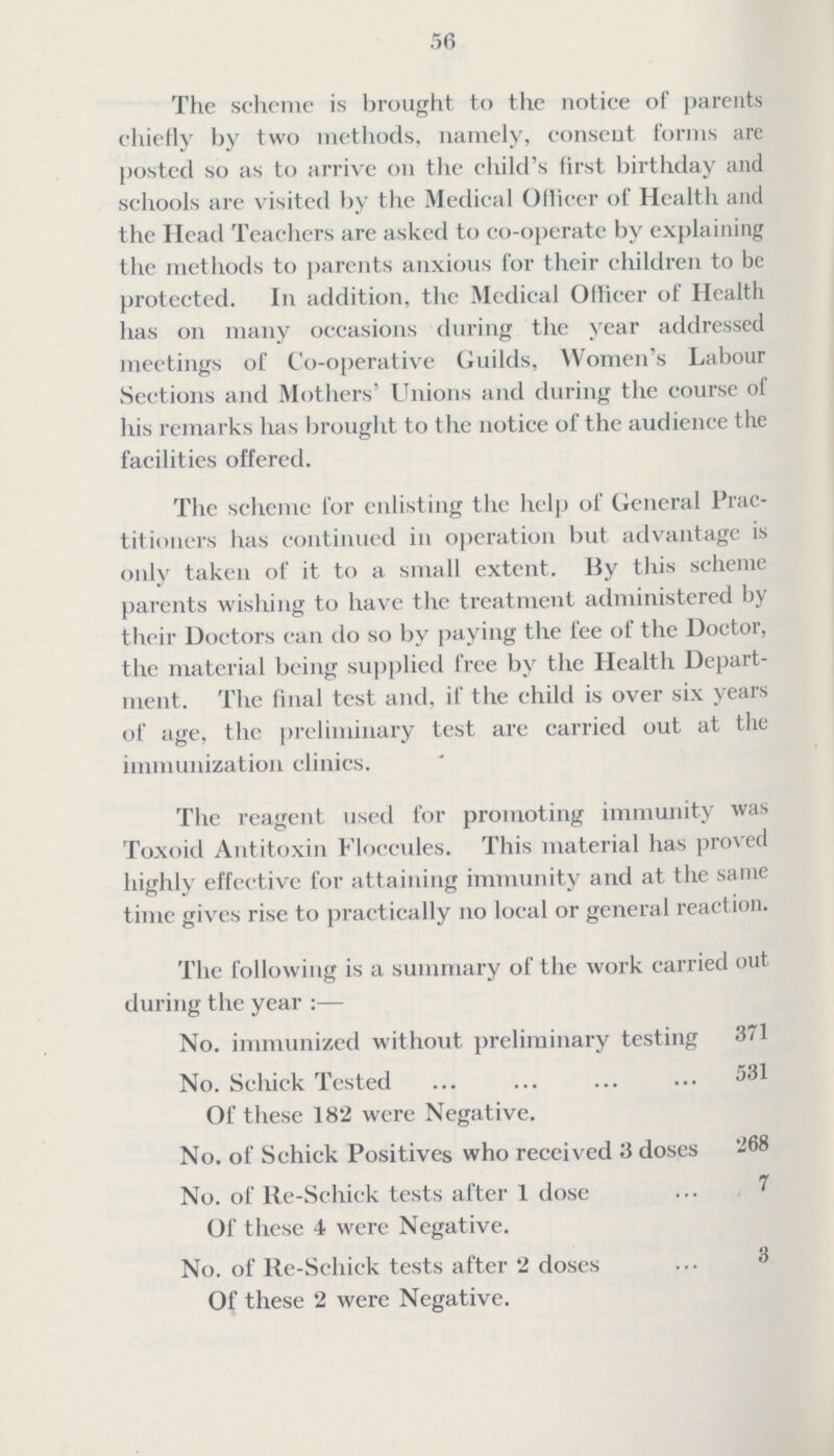 56 The scheme is brought to the notice of parents chiefly by two methods, namely, consent forms are posted so as to arrive on the child's first birthday and schools are visited by the Medical Ollicer of Health and the Head Teachers are asked to co-operate by explaining the methods to parents anxious for their children to be protected. I11 addition, the Medical Officer of Health has on many occasions during the year addressed meetings of Co-operative Guilds, Women's Labour Sections and Mothers' Unions and during the course of his remarks has brought to the notice of the audience the facilities offered. The scheme for enlisting the help of General Prac titioners has continued in operation but advantage is only taken of it to a small extent. By this scheme parents wishing to have the treatment administered by their Doctors can do so by paying the fee of the Doctor, the material being supplied free by the Health Depart ment. The final test and, if the child is over six years of age, the preliminary test are carried out at the immunization clinics. The reagent used for promoting immunity was Toxoid Antitoxin Floccules. This material has proved highly effective for attaining immunity and at the same time gives rise to practically on local or general reaction. The following is a summary of the work carried out during the year:— No. immunized without preliminary testing 371 No. Schick Tested 531 Of these 182 were Negative. No. of Schick Positives who received 3 doses 268 No. of Re-Schiek tests after 1 dose 7 Of these 4 were Negative. No. of Re-Schick tests after 2 doses Of these 2 were Negative.