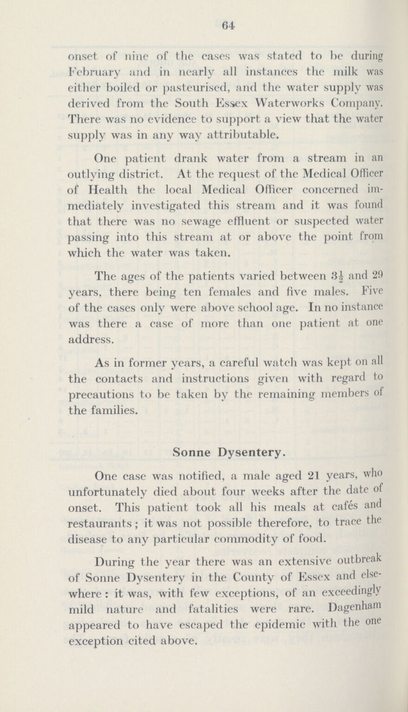 64 onset of nine of the cases was stated to be during February and in nearly all instances the milk was either boiled or pasteurised, and the water supply was derived from the South Essex Waterworks Company. There was no evidence to support a view that the water supply was in any way attributable. One patient drank water from a stream in an outlying district. At the request of the Medical Officer of Health the local Medical Officer concerned im mediately investigated this stream and it was found that there was no sewage effluent or suspected water passing into this stream at or above the point from which the water was taken. The ages of the patients varied between 3½ and 29 years, there being ten females and five males. Five of the cases only were above school age. In no instance was there a case of more than one patient at one address. As in former years, a careful watch was kept on all the contacts and instructions given with regard to precautions to be taken by the remaining members of the families. Sonne Dysentery. One case was notified, a male aged 21 years, who unfortunately died about four weeks after the date of onset. This patient took all his meals at cafes and restaurants ; it was not possible therefore, to trace the disease to any particular commodity of food. During the year there was an extensive outbreak of Sonne Dysentery in the County of Essex and else where : it was, with few exceptions, of an exceedingly mild nature and fatalities were rare. Dagenham appeared to have escaped the epidemic with the one exception cited above.
