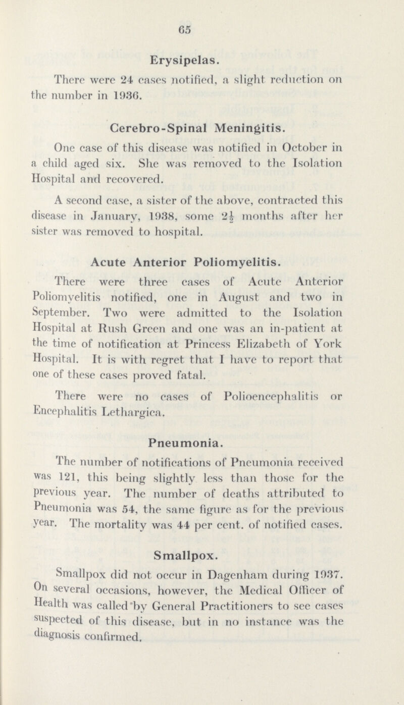 65 Erysipelas. There were 24 eases notified, a slight reduction on the number in 19.36. Cerebro-Spinal Meningitis. One case of this disease was notified in October in a child aged six. She was removed to the Isolation Hospital and recovered. A second case, a sister of the above, contracted this disease in January, 19.38, some months after her sister was removed to hospital. Acute Anterior Poliomyelitis. There were three cases of Acute Anterior Poliomyelitis notified, one in August and two in September. Two were admitted to the Isolation Hospital at Rush Green and one was an in-patient at the time of notification at Princess Elizabeth of York Hospital. It is with regret that 1 have to report that one of these eases proved fatal. There were no cases of Polioencephalitis or Encephalitis Lethargica. Pneumonia. The number of notifications of Pneumonia received was 121, this being slightly less than those for the previous year. The number of deaths attributed to Pneumonia was 54, the same figure as for the previous year. The mortality was 44 per ccnt. of notified cases. Smallpox. Smallpox did not occur in Dagenham during 19.37. On several occasions, however, the Medical Ollieer of Health was called by General Practitioners to see cases suspected of this disease, but in no instance was the diagnosis confirmed.