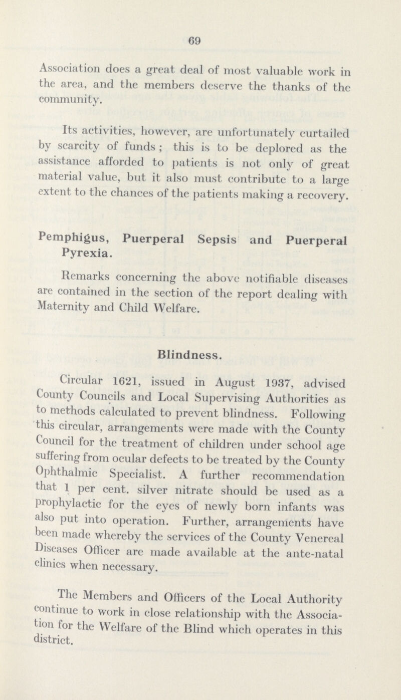69 Association does a great deal of most valuable work in the area, and the members deserve the thanks of the community. Its activities, however, are unfortunately curtailed by scarcity of funds ; this is to be deplored as the assistance afforded to patients is not only of great material value, but it also must contribute to a large extent to the chances of the patients making a recovery. Pemphigus, Puerperal Sepsis and Puerperal Pyrexia. Remarks concerning the above notifiable diseases are contained in the section of the report dealing with Maternity and Child Welfare. Blindness. Circular 1621, issued in August 1937, advised County Councils and Local Supervising Authorities as to methods calculated to prevent blindness. Following this circular, arrangements were made with the County Council for the treatment of children under school age suffering from ocular defects to be treated by the County Ophthalmic Specialist. A further recommendation that 1 per cent, silver nitrate should be used as a prophylactic for the eyes of newly born infants was also put into operation. Further, arrangements have been made whereby the services of the County Venereal Diseases Officer are made available at the ante-natal clinics when necessary. The Members and Officers of the Local Authority continue to work in close relationship with the Associa tion for the Welfare of the Blind which operates in this district.