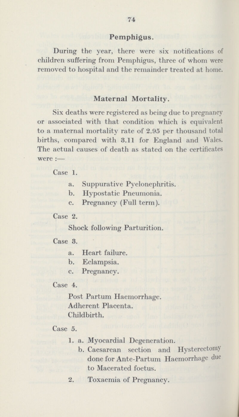 74 Pemphigus. During the year, there were six notifications of children suffering from Pemphigus, three of whom were removed to hospital and the remainder treated at home. Maternal Mortality. Six deaths were registered as being due to pregnancy or associated with that condition which is equivalent to a maternal mortality rate of 2.95 per thousand total births, compared with 3.11 for England and Wales. The actual causes of death as stated on the certificates were:— Case 1. a. Suppurative Pyelonephritis. b. Hypostatic Pneumonia. c. Pregnancy (Full term). Case 2. Shock following Parturition. Case 3. a. Heart failure. b. Eclampsia. c. Pregnancy. Case 4. Post Partum Haemorrhage. Adherent Placenta. Childbirth. Case 5. 1. a. Myocardial Degeneration. b. Caesarean section and Hysterectomy done for Ante-Partum Haemorrhage due to Macerated foetus. 2. Toxaemia of Pregnancy.