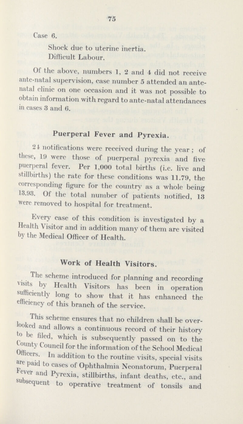 75 Case 6. Shock due to uterine inertia. Difficult Labour. Of the above, numbers 1, 2 and 4 did not receive ante-natal supervision, case number 5 attended an ante natal clinic on one occasion and it was not possible to obtain information with regard to ante-natal attendances in cases 3 and 6. Puerperal Fever and Pyrexia. 24 notifications were received during the year; of these, 19 were those of puerperal pyrexia and five puerperal fever. Per 1,000 total births (i.e. live and stillbirths) the rate for these conditions was 11.79, the corresponding figure for the country as a whole being 13.93. Of the total number of patients notified, 13 were removed to hospital for treatment. Every case of this condition is investigated by a Health Visitor and in addition many of them are visited by the Medical Officer of Health. Work of Health Visitors. The scheme introduced for planning and recording visits by Health Visitors has been in operation sufficiently long to show that it has enhanced the efficiency of this branch of the service. This scheme ensures that no children shall be over looked and allows a continuous record of their history to be filed, which is subsequently passed on to the County Council for the information of the School Medical Officers. In addition to the routine visits, special visits are paid to cases of Ophthalmia Neonatorum, Puerperal Fever and Pyrexia, stillbirths, infant deaths, etc., and subsequent to operative treatment of tonsils and