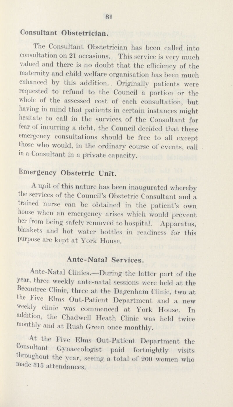81 Consultant Obstetrician. The Consultant Obstetrician has been called into consultation on 21 occasions. This service is very much valued and there is no doubt that the efficiency of the maternity and child welfare organisation has been much enhanced by this addition. Originally patients were requested to refund to the Council a portion or the whole of the assessed cost of each consultation, but having in mind that patients in certain instances might hesitate to call in the survices of the Consultant for fear of incurring a debt, the Council decided that these emergency consultations should be free to all except those who would, in the ordinary course of events, call in a Consultant in a private capacity. Emergency Obstetric Unit. A unit of this nature has been inaugurated whereby the services of the Council's Obstetric Consultant and a trained nurse can be obtained in the patient's own house when an emergency arises which would prevent her from being safely removed to hospital. Apparatus, blankets and hot water bottles in readiness for this purpose are kept at York House. Ante-Natal Services. Ante-Natal Clinics.—During the latter part of the year, three weekly ante-natal sessions were held at the Becontree Clinic, three at the Dagenham Clinic, two at the Five Elms Out-Patient Department and a new weekly clinic was commenced at York House. In addition, the Chadwell Heath Clinic was held twice monthly and at Rush Green once monthly. At, the Five Elms Out-Patient Department the Consultant Gynaecologist paid fortnightly visits throughout the year, seeing a total of 200 women who made 315 attendances.