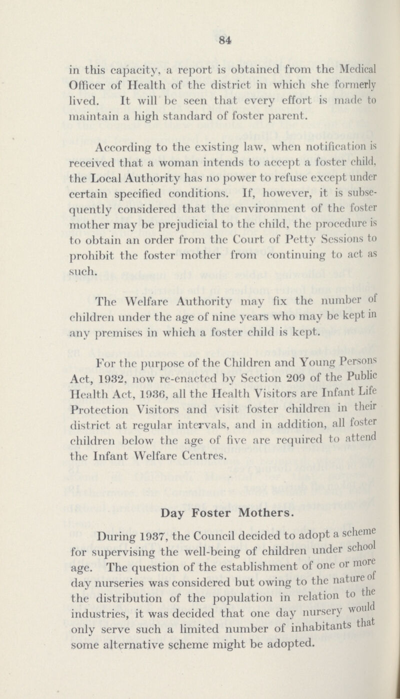 84 in this capacity, a report is obtained from the Medical Officer of Health of the district in which she formerly lived. It will be seen that every effort is made to maintain a high standard of foster parent. According to the existing law, when notification is received that a woman intends to accept a foster child, the Local Authority has no power to refuse except under certain specified conditions. If, however, it is subse quently considered that the environment of the foster mother may be prejudicial to the child, the procedure is to obtain an order from the Court of Petty Sessions to prohibit the foster mother from continuing to act as such. The Welfare Authority may fix the number of children under the age of nine years who may be kept in any premises in which a foster child is kept. For the purpose of the Children and Young Persons Act, 1932, now re-enacted by Section 209 of the Public Health Act, 1936, all the Health Visitors are Infant Life Protection Visitors and visit foster children in their district at regular intervals, and in addition, all foster children below the age of five are required to attend the Infant Welfare Centres. Day Foster Mothers. During 1937, the Council decided to adopt a scheme for supervising the well-being of children under school age. The question of the establishment of one or more day nurseries was considered but owing to the nature of the distribution of the population in relation to the industries, it was decided that one day nursery would only serve such a limited number of inhabitants that some alternative scheme might be adopted.
