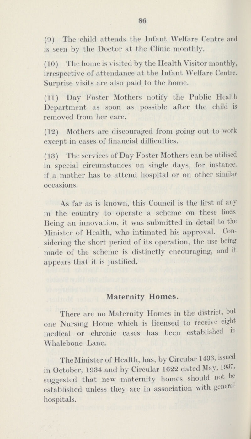 86 (9) The child attends the Infant Welfare Centre and is seen by the Doctor at the Clinic monthly. (10) The home is visited by the Health Visitor monthly, irrespective of attendance at the Infant Welfare Centre. Surprise visits are also paid to the home. (11) Day Foster Mothers notify the Public Health Department as soon as possible after the child is removed from her care. (12) Mothers are discouraged from going out to work except in cases of financial difficulties. (13) The services of Day Foster Mothers can be utilised in special circumstances on single days, for instance, if a mother has to attend hospital or on other similar occasions. As far as is known, this Council is the first of any in the country to operate a scheme on these lines. Being an innovation, it was submitted in detail to the Minister of Health, who intimated his approval. Con sidering the short period of its operation, the use being made of the scheme is distinctly encouraging, and it appears that it is justified. Maternity Homes. There are no Maternity Homes in the district, but one Nursing Home which is licensed to receive eight medical or chronic cases has been established in Whalebone Lane. The Minister of Health, has, by Circular 1433, issued in October, 1934 and by Circular 1622 dated May, 1937, suggested that new maternity homes should not be established unless they are in association with general hospitals.