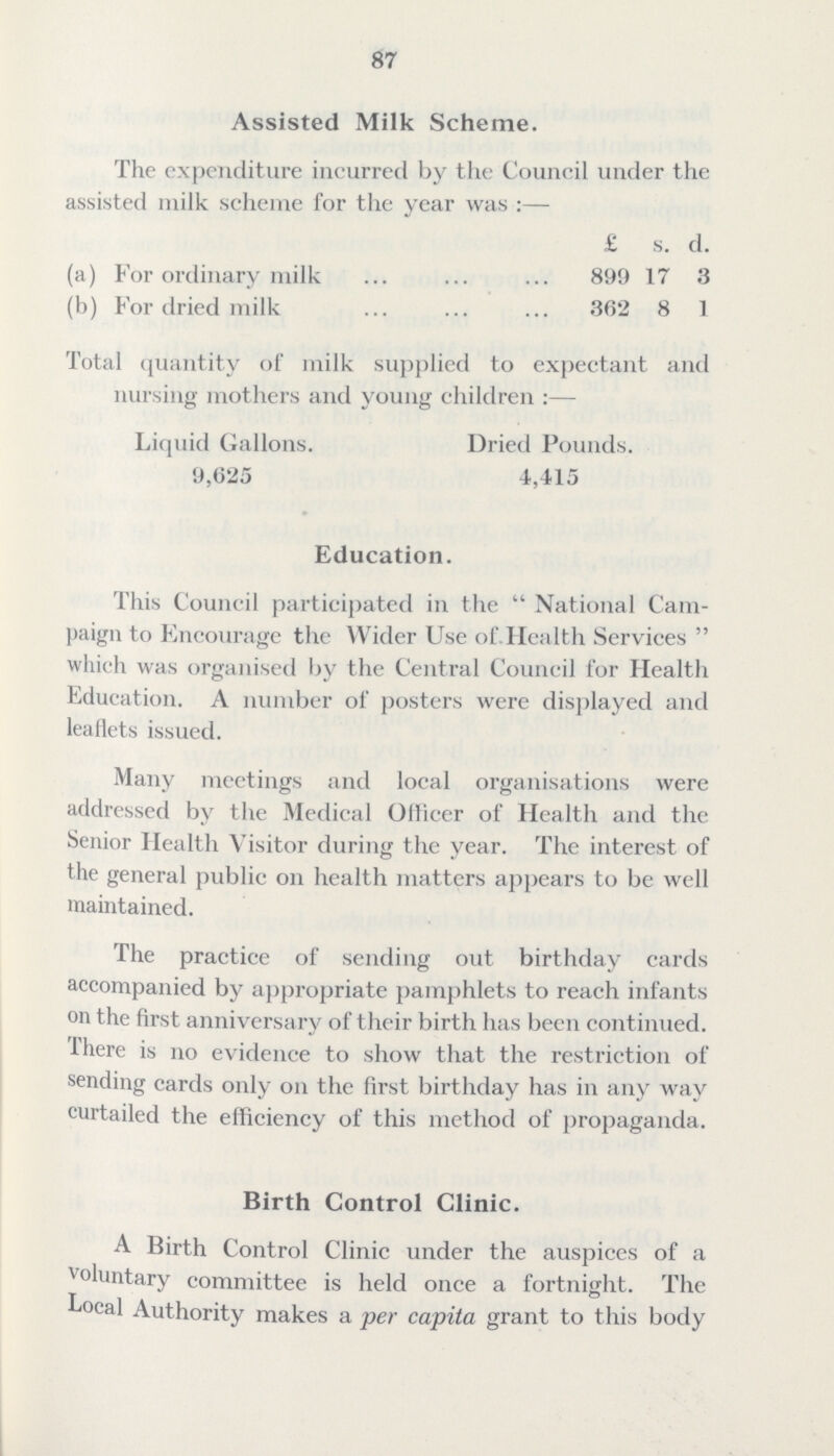 87 Assisted Milk Scheme. The expenditure incurred by the Council under the assisted milk scheme for the year was:— £ s. d. (a) For ordinary milk 899 17 3 (b) For dried milk 362 8 1 Total quantity of milk supplied to expectant and nursing mothers and young children:— Liquid Gallons. Dried Pounds. 9,625 4,415 Education. This Council participated in the National Cam paign to Encourage the Wider Use of Health Services which was organised by the Central Council for Health Education. A number of posters were displayed and leaflets issued. Many meetings and local organisations were addressed by the Medical Officer of Health and the Senior Health Visitor during the year. The interest of the general public on health matters appears to be well maintained. The practice of sending out birthday cards accompanied by appropriate pamphlets to reach infants on the first anniversary of their birth has been continued. There is no evidence to show that the restriction of sending cards only on the first birthday has in any way curtailed the efficiency of this method of propaganda. Birth Control Clinic. A Birth Control Clinic under the auspices of a voluntary committee is held once a fortnight. The Local Authority makes a per capita grant to this body