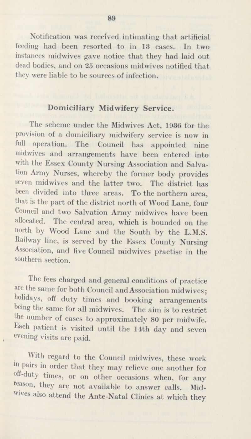 89 Notification was received intimating that artificial feeding had been resorted to in 13 cases. In two instances midwives gave notice that they had laid out dead bodies, and on 25 occasions midwives notified that they were liable to be sources of infection. Domiciliary Midwifery Service. The scheme under the Midwives Act, 1936 for the provision of a domiciliary midwifery service is now in full operation. The Council has appointed nine midwives and arrangements have been entered into with the Essex County Nursing Association and Salva tion Army Nurses, whereby the former body provides seven midwives and the latter two. The district has been divided into three areas. To the northern area, that is the part of the district north of Wood Lane, four Council and two Salvation Army midwives have been allocated. The central area, which is bounded on the north by Wood Lane and the South by the L.M.S. Railway line, is served by the Essex County Nursing Association, and five Council midwives practise in the southern section. The fees charged and general conditions of practice are the same for both Council and Association midwives; holidays, off duty times and booking arrangements being the same for all midwives. The aim is to restrict the number of cases to approximately 80 per midwife. Each patient is visited until the 14th day and seven evening visits are paid. W ith regard to the Council midwives, these work in pairs in order that they may relieve one another for off-duty times, or on other occasions when, for any reason, they are not available to answer calls. Mid wives also attend the Ante-Natal Clinics at which they