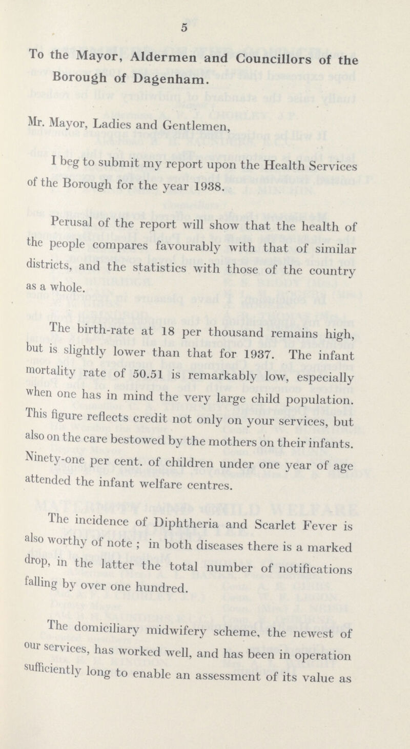 5 To the Mayor, Aldermen and Councillors of the Borough of Dagenham. Mr. Mayor, Ladies and Gentlemen, I beg to submit my report upon the Health Services of the Borough for the year 1938. Perusal of the report will show that the health of the people compares favourably with that of similar districts, and the statistics with those of the country as a whole. The birth-rate at 18 per thousand remains high, but is slightly lower than that for 1937. The infant mortality rate of 50.51 is remarkably low, especially when one has in mind the very large child population. This figure reflects credit not only on your services, but also on the care bestowed by the mothers on their infants. Ninety-one per cent, of children under one year of age attended the infant welfare centres. The incidence of Diphtheria and Scarlet Fever is also worthy of note ; in both diseases there is a marked drop, in the latter the total number of notifications tailing by over one hundred. The domiciliary midwifery scheme, the newest of our services, has worked well, and has been in operation sufficiently long to enable an assessment of its value as