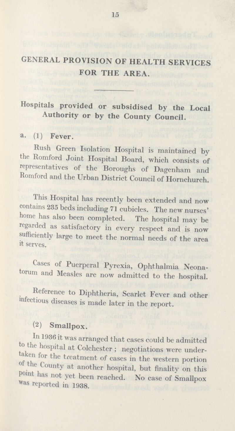 15 GENERAL PROVISION OF HEALTH SERVICES FOR THE AREA. Hospitals provided or subsidised by the Local Authority or by the County Council. a. (1) Fever. Rush Green Isolation Hospital is maintained by the Romford Joint Hospital Board, which consists of representatives of the Boroughs of Dagenham and Romford and the Urban District Council of Hornchurch. This Hospital has recently been extended and now contains 235 beds including 71 cubicles. The new nurses' home has also been completed. The hospital may be regarded as satisfactory in every respect and is now sufficiently large to meet the normal needs of the area it serves. Cases of Puerperal Pyrexia, Ophthalmia Neona torum and Measles are now admitted to the hospital. Reference to Diphtheria, Scarlet Fever and other infectious diseases is made later in the report. (2) Smallpox. In 1936 it was arranged that cases could be admitted to the hospital at Colchester ; negotiations were under taken for the treatment of cases in the western portion I the County at another hospital, but finality on this point has not yet been reached. No case of Smallpox was reported in 1938.