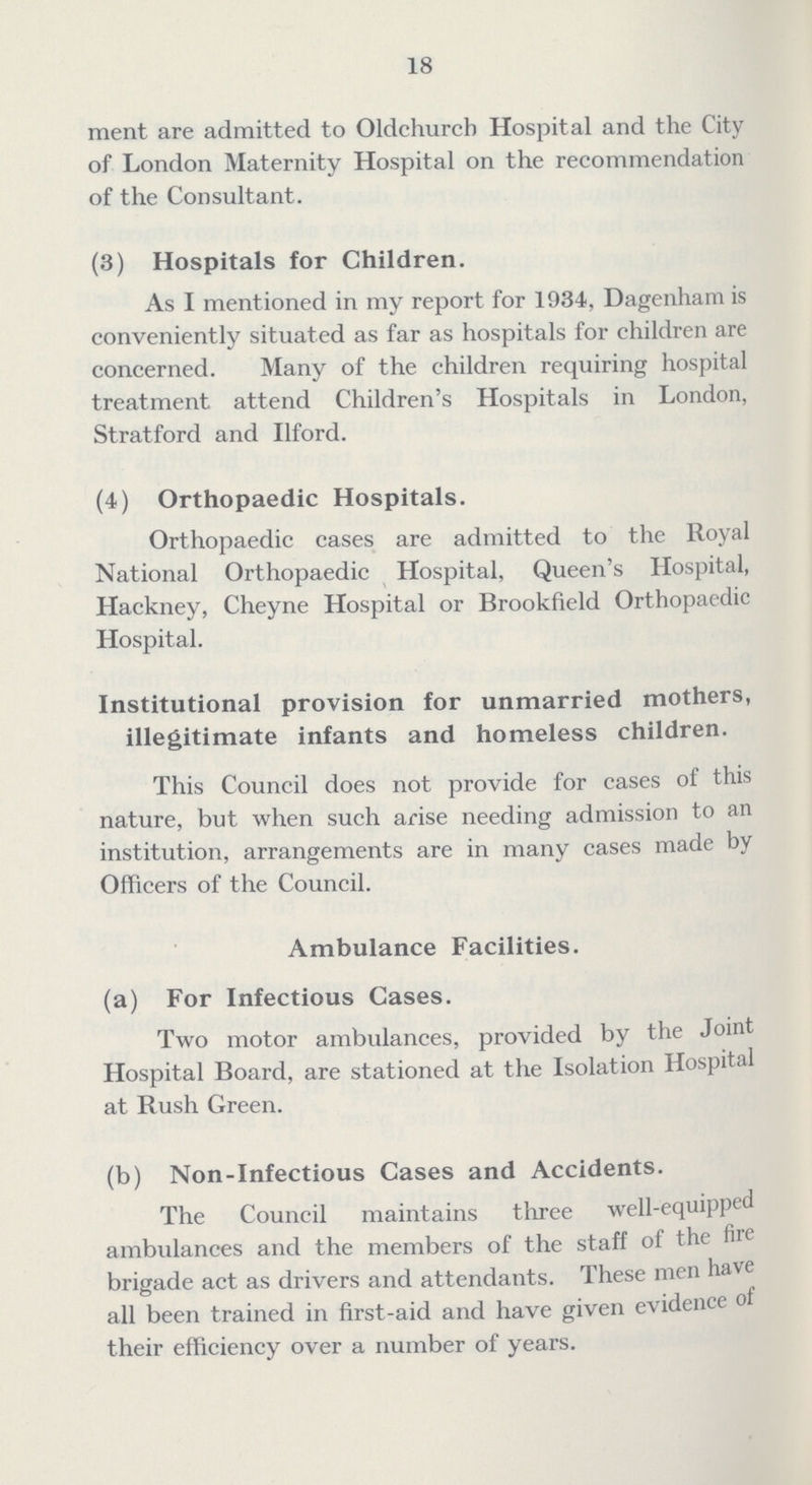 18 ment are admitted to Oldehurcb Hospital and the City of London Maternity Hospital on the recommendation of the Consultant. (3) Hospitals for Children. As I mentioned in my report for 1934, Dagenham is conveniently situated as far as hospitals for children are concerned. Many of the children requiring hospital treatment attend Children's Hospitals in London, Stratford and Ilford. (4) Orthopaedic Hospitals. Orthopaedic cases are admitted to the Royal National Orthopaedic Hospital, Queen's Hospital, Hackney, Cheyne Hospital or Brookfield Orthopaedic Hospital. Institutional provision for unmarried mothers, illegitimate infants and homeless children. This Council does not provide for cases of this nature, but when such arise needing admission to an institution, arrangements are in many cases made by Officers of the Council. Ambulance Facilities. (a) For Infectious Cases. Two motor ambulances, provided by the Joint Hospital Board, are stationed at the Isolation Hospital at Rush Green. (b) Non-Infectious Cases and Accidents. The Council maintains three well-equipped ambulances and the members of the staff of the fire brigade act as drivers and attendants. These men have all been trained in first-aid and have given evidence of their efficiency over a number of years.