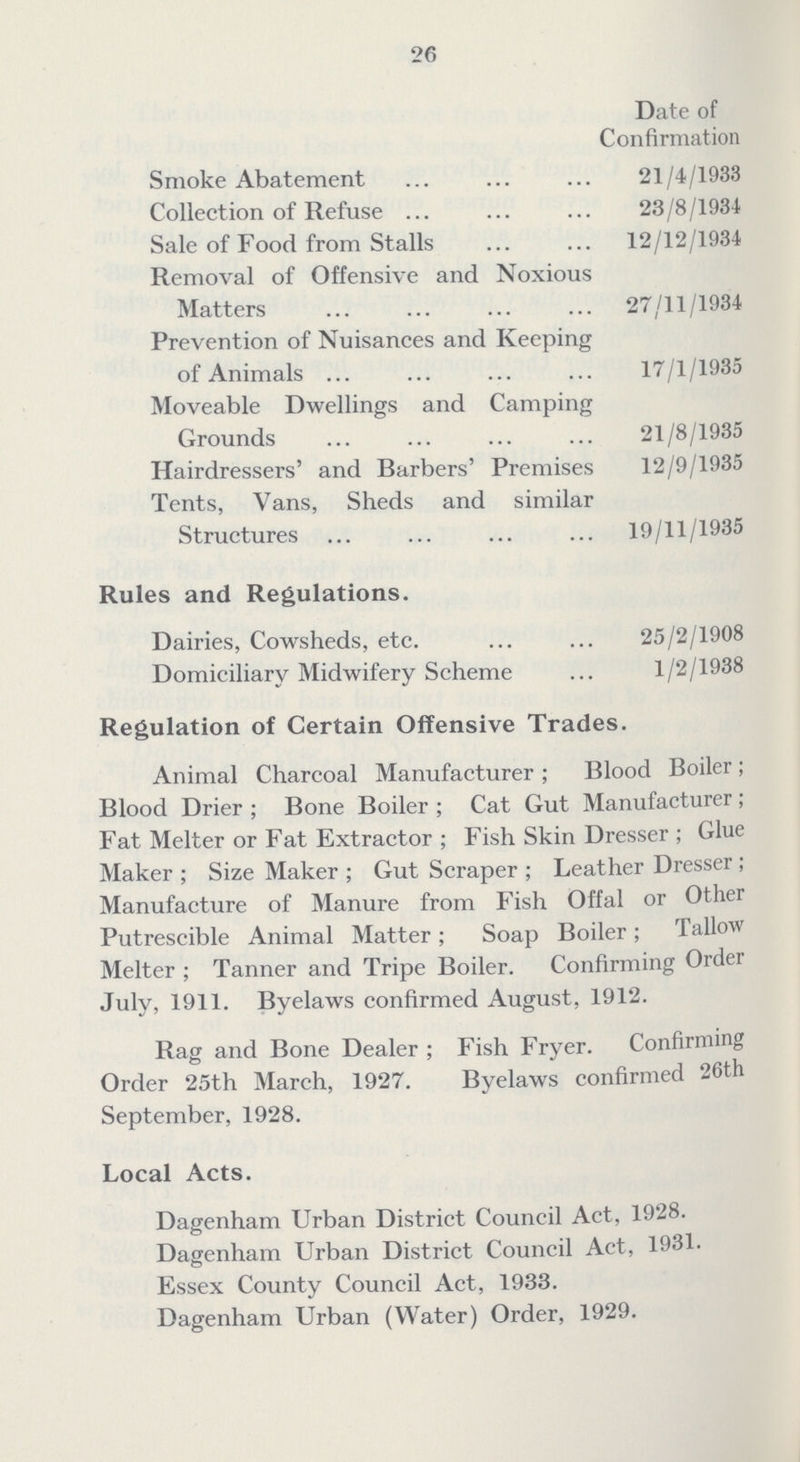 26 Date of Confirmation Smoke Abatement 21/4/1933 Collection of Refuse 23/8/1934 Sale of Food from Stalls 12/12/1934 Removal of Offensive and Noxious Matters 27/11/1934 Prevention of Nuisances and Keeping of Animals 17/1/1935 Moveable Dwellings and Camping Grounds 21/8/1935 Hairdressers' and Barbers' Premises 12/9/1935 Tents, Vans, Sheds and similar Structures 19/11/1935 Rules and Regulations. Dairies, Cowsheds, etc. 25/2/1908 Domiciliary Midwifery Scheme 1/2/1938 Regulation of Certain Offensive Trades. Animal Charcoal Manufacturer; Blood Boiler; Blood Drier; Bone Boiler; Cat Gut Manufacturer; Fat Melter or Fat Extractor; Fish Skin Dresser; Glue Maker; Size Maker; Gut Scraper; Leather Dresser; Manufacture of Manure from Fish Offal or Other Putrescible Animal Matter; Soap Boiler; Tallow Melter; Tanner and Tripe Boiler. Confirming Order July, 1911. Byelaws confirmed August, 1912. Rag and Bone Dealer; Fish Fryer. Confirming Order 25th March, 1927. Byelaws confirmed 26th September, 1928. Local Acts. Dagenham Urban District Council Act, 1928. Dagenham Urban District Council Act, 1931. Essex County Council Act, 1933. Dagenham Urban (Water) Order, 1929.