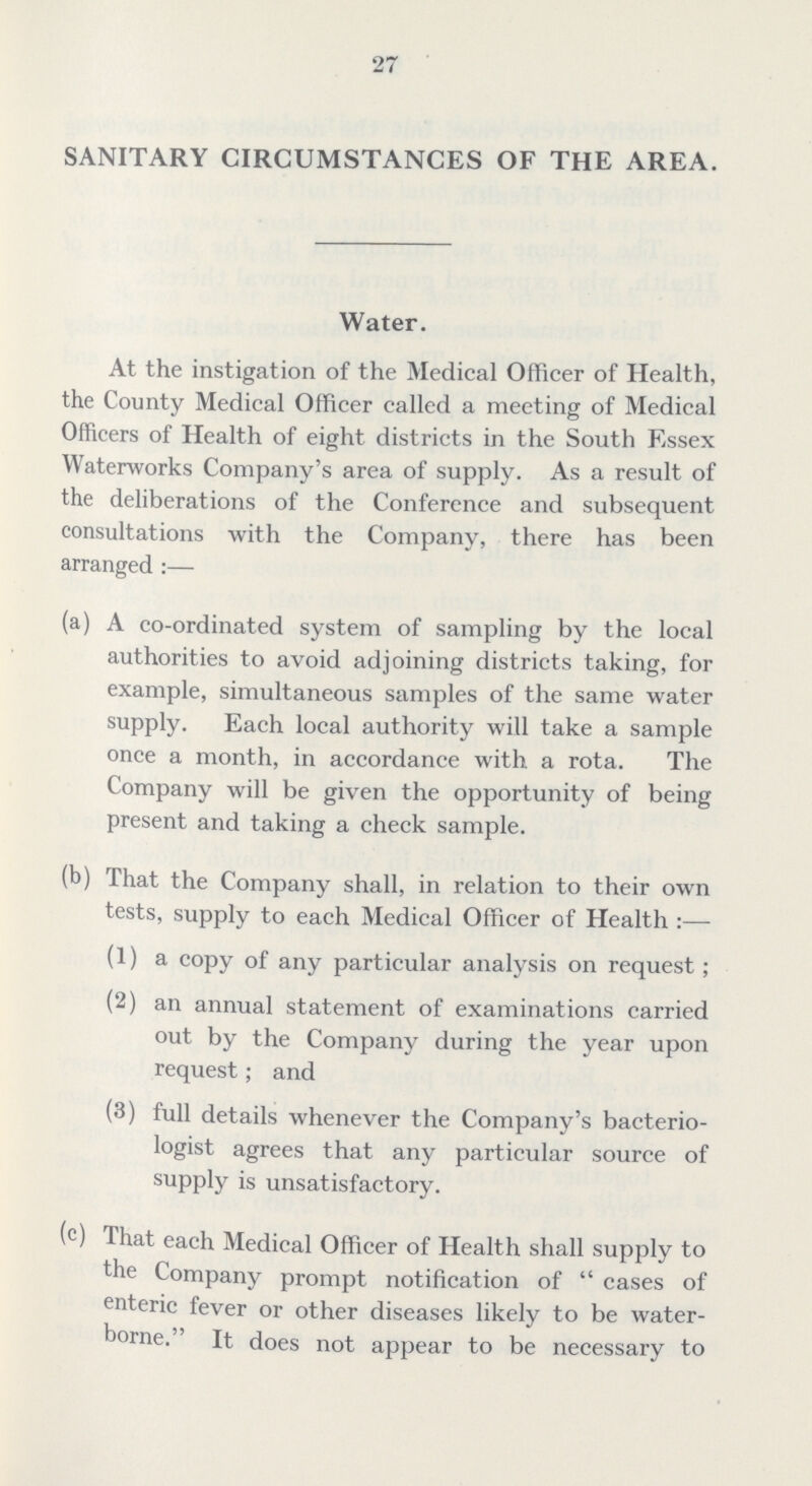 27 SANITARY CIRCUMSTANCES OF THE AREA. Water. At the instigation of the Medical Officer of Health, the County Medical Officer called a meeting of Medical Officers of Health of eight districts in the South Essex Waterworks Company's area of supply. As a result of the deliberations of the Conference and subsequent consultations with the Company, there has been arranged:— (a) A co-ordinated system of sampling by the local authorities to avoid adjoining districts taking, for example, simultaneous samples of the same water supply. Each local authority will take a sample once a month, in accordance with a rota. The Company will be given the opportunity of being present and taking a check sample. (b) That the Company shall, in relation to their own tests, supply to each Medical Officer of Health:— (1) a copy of any particular analysis on request ; (2) an annual statement of examinations carried out by the Company during the year upon request; and (3) full details whenever the Company's bacterio logist agrees that any particular source of supply is unsatisfactory. (c) That each Medical Officer of Health shall supply to the Company prompt notification of cases of enteric fever or other diseases likely to be water borne. It does not appear to be necessary to