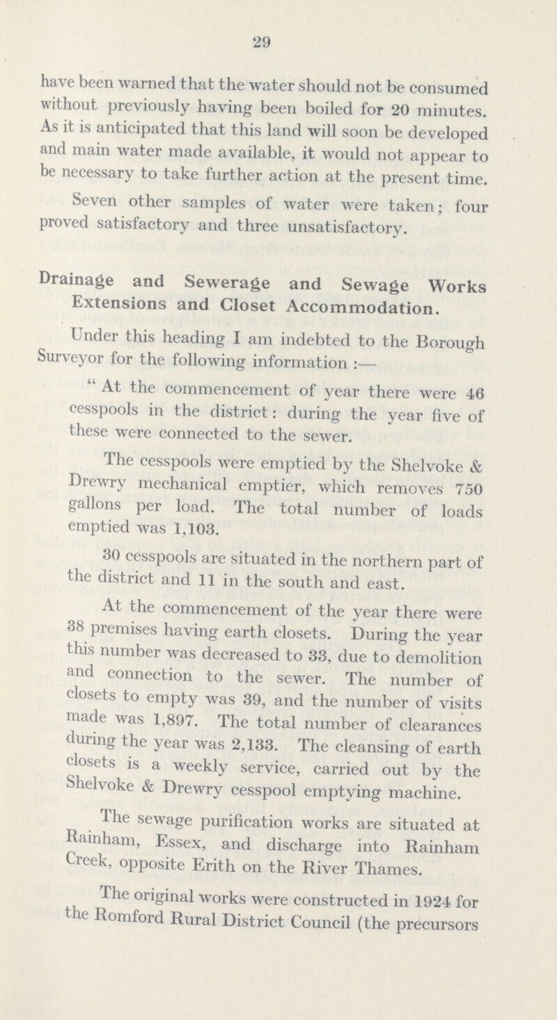 29 have been warned that the water should not be consumed without previously having been boiled for 20 minutes. As it is anticipated that this land will soon be developed and main water made available, it would not appear to be necessary to take further action at the present time. Seven other samples of water were taken; four proved satisfactory and three unsatisfactory. Drainage and Sewerage and Sewage Works Extensions and Closet Accommodation. Under this heading I am indebted to the Borough Surveyor for the following information:— At the commencement of year there were 46 cesspools in the district: during the year five of these were connected to the sewer. The cesspools were emptied by the Shelvoke & Drewry mechanical emptier, which removes 750 gallons per load. The total number of loads emptied was 1,103. 30 cesspools are situated in the northern part of the district and 11 in the south and east. At the commencement of the year there were 38 premises having earth closets. During the year this number was decreased to 33, due to demolition and connection to the sewer. The number of closets to empty was 39, and the number of visits made was 1,897. The total number of clearances during the year was 2,133. The cleansing of earth closets is a weekly service, carried out by the Shelvoke & Drewry cesspool emptying machine. The sewage purification works are situated at Rainham, Essex, and discharge into Rainham Creek, opposite Erith on the River Thames. The original works were constructed in 1924 for the Romford Rural District Council (the precursors