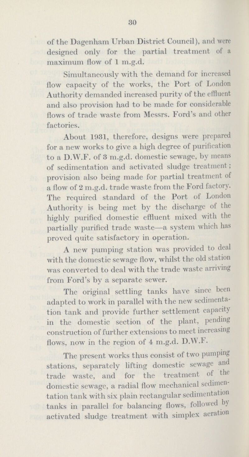 30 of the Dagenham Urban District Council), and were designed only for the partial treatment of a maximum flow of 1 m.g.d. Simultaneously with the demand for increased flow capacity of the works, the Port of London Authority demanded increased purity of the effluent and also provision had to be made for considerable flows of trade waste from Messrs. Ford's and other factories. About 1931, therefore, designs were prepared for a new works to give a high degree of purification to a D.W.F. of 3 m.g.d. domestic sewage, by means of sedimentation and activated sludge treatment; provision also being made for partial treatment of a flow of 2 m.g.d. trade waste from the Ford factory. The required standard of the Port of London Authority is being met by the discharge of the highly purified domestic effluent mixed with the partially purified trade waste—a system which has proved quite satisfactory in operation. A new pumping station was provided to deal with the domestic sewage flow, whilst the old station was converted to deal with the trade waste arriving from Ford's by a separate sewer. The original settling tanks have since been adapted to work in parallel with the new sedimenta tion tank and provide further settlement capacity in the domestic section of the plant, pending construction of further extensions to meet increasing flows, now in the region of 4 m.g.d. D.W.F. The present works thus consist of two pumping stations, separately lifting domestic sewage and trade waste, and for the treatment of the domestic sewage, a radial flow mechanical sedimen tation tank with six plain rectangular sedimentation tanks in parallel for balancing flows, followed by activated sludge treatment with simplex aeration