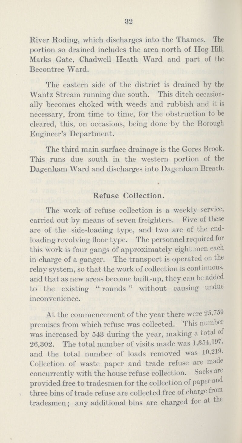 32 River Roding, which discharges into the Thames. The portion so drained includes the area north of Hog Hill, Marks Gate, Chadwell Heath Ward and part of the Becontree Ward. The eastern side of the district is drained by the Wantz Stream running due south. This ditch occasion ally becomes choked with weeds and rubbish and it is necessary, from time to time, for the obstruction to be cleared, this, on occasions, being done by the Borough Engineer's Department. The third main surface drainage is the Gores Brook. This runs due south in the western portion of the Dagenham Ward and discharges into Dagenham Breach. Refuse Collection. The work of refuse collection is a weekly service, carried out by means of seven freighters. Five of these are of the side-loading type, and two are of the end loading revolving floor type. The personnel required for this work is four gangs of approximately eight men each in charge of a ganger. The transport is operated on the relay system, so that the work of collection is continuous, and that as new areas become built-up, they can be added to the existing rounds without causing undue inconvenience. At the commencement of the year there were 25,759 premises from which refuse was collected. This number was increased by 543 during the year, making a total of 26,302. The total number of visits made was 1,354,197, and the total number of loads removed was 10,219. Collection of waste paper and trade refuse are made concurrently with the house refuse collection. Sacks are provided free to tradesmen for the collection of paper and three bins of trade refuse are collected free of charge from tradesmen; any additional bins are charged for at the